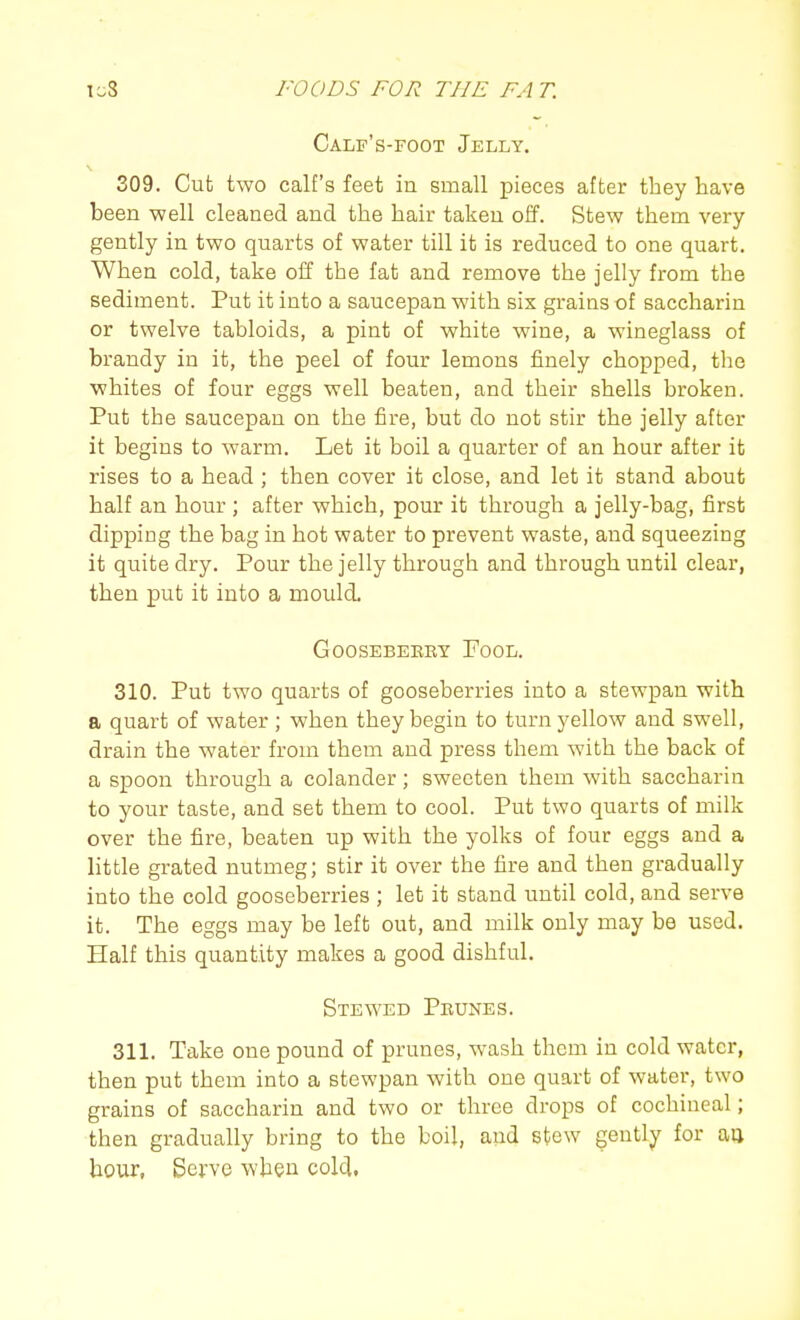 Calp's-foot Jelly, 309. Cut two calf's feet in small pieces after they have been well cleaned and the hair taken off. Stew them very gently in two quarts of water till it is reduced to one quart. When cold, take off the fat and remove the jelly from the sediment. Put it into a saucepan with six grains of saccharin or twelve tabloids, a pint of white wine, a wineglass of brandy in it, the peel of four lemons finely chopped, the whites of four eggs well beaten, and their shells broken. Put the saucepan on the fire, but do not stir the jelly after it begins to warm. Let it boil a quarter of an hour after it rises to a head ; then cover it close, and let it stand about half an hour ; after which, pour it through a jelly-bag, first dipping the bag in hot water to prevent waste, and squeezing it quite dry. Pour the jelly through and through until clear, then put it into a mould. GOOSEBEBRY FoOL. 310. Put two quarts of gooseberries into a stewpan with a quart of water ; when they begin to turn yellow and swell, drain the water from them and press them with the back of a spoon through a colander; sweeten them with saccharin to your taste, and set them to cool. Put two quarts of milk over the fire, beaten up with the yolks of four eggs and a little grated nutmeg; stir it over the fire and then gradually into the cold gooseberries ; let it stand until cold, and serve it. The eggs may be left out, and milk only may be used. Half this quantity makes a good dishful. Stewed Prunes. 311. Take one pound of prunes, wash them in cold water, then put them into a stewpan with one quart of water, two grains of saccharin and two or three drops of cochineal; then gradually bring to the boil, and stew gently for ao hour, Serve when cold,