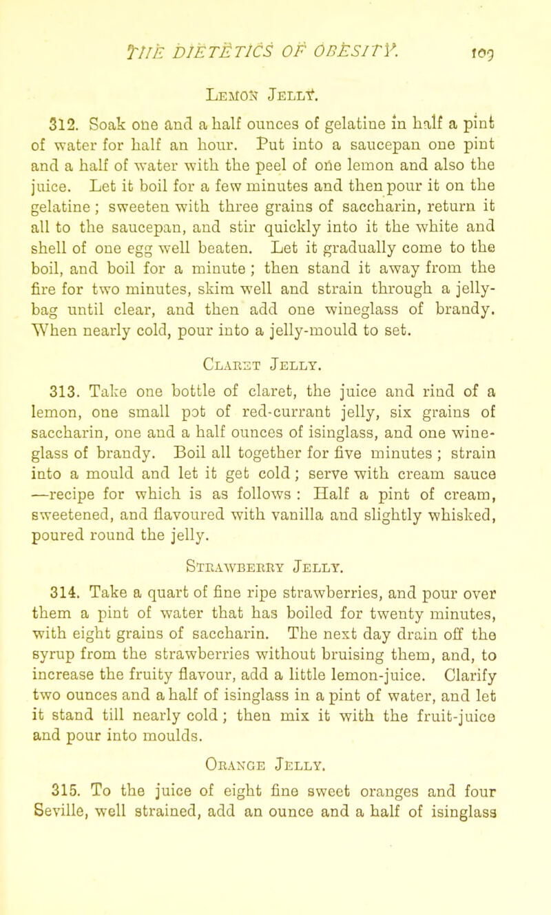 512. Soak one and a half ounces of gelatine m half a pint of water for half an hour. Put into a saucepan one pint and a half of water with the peel of one lemon and also the juice. Let it boil for a few minutes and then pour it on the gelatine; sweeten with three grains of saccharin, return it all to the saucepan, and stir quickly into it the white and shell of one egg well beaten. Let it gradually come to the boil, and boil for a minute ; then stand it away from the fire for two minutes, skim well and strain through a jelly- bag until clear, and then add one wineglass of brandy. When nearly cold, pour into a jelly-mould to set. Claest Jelly. 313. Take one bottle of claret, the juice and rind of a lemon, one small pot of red-currant jelly, six grains of saccharin, one and a half ounces of isinglass, and one wine- glass of brandy. Boil all together for five minutes ; strain into a mould and let it get cold; serve with cream sauce —recipe for which is as follows : Half a pint of cream, sweetened, and flavoured with vanilla and slightly whisked, poured round the jelly. Strawbebby Jelly, 314. Take a quart of fine ripe strawberries, and pour over them a pint of water that has boiled for twenty minutes, with eight grains of saccharin. The next day drain off the syrup from the strawberries without bruising them, and, to increase the fruity flavour, add a little lemon-juice. Clarify two ounces and a half of isinglass in a pint of water, and let it stand till nearly cold; then mix it with the fruit-juice and pour into moulds. Orakge Jelly. 315. To the juice of eight fine sweet oranges and four Seville, well strained, add an ounce and a half of isinglass