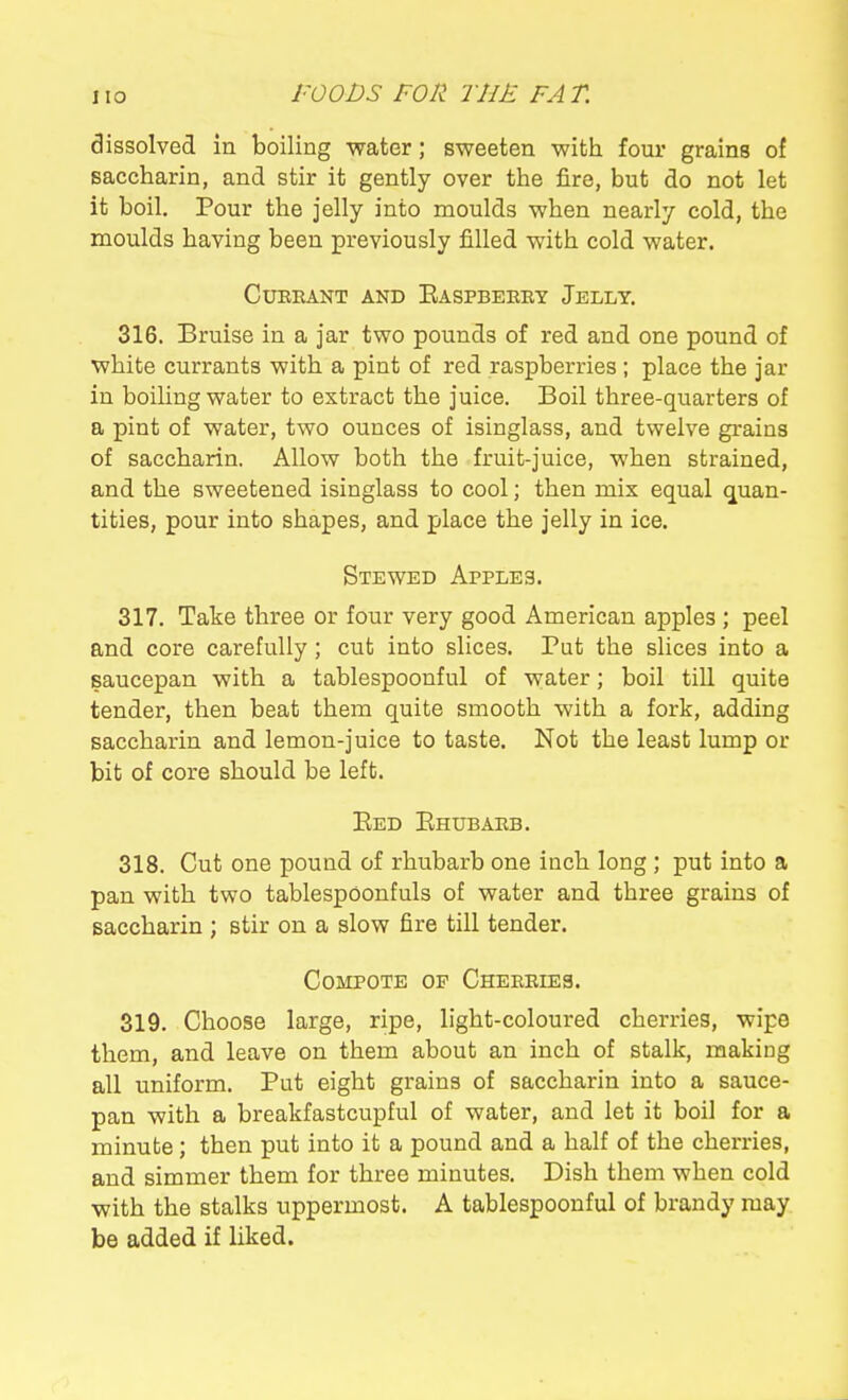 dissolved in boiling water; sweeten with four grains of saccharin, and stir it gently over the fire, but do not let it boil. Pour the jelly into moulds when nearly cold, the moulds having been previously filled with cold water. CUEKANT AND EaSPBEEKY JeLLY. 316. Bruise in a jar two pounds of red and one pound of white currants with a pint of red raspberries ; place the jar in boiling water to extract the juice. Boil three-quarters of a pint of water, two ounces of isinglass, and twelve grains of saccharin. Allow both the fruit-juice, when strained, and the sweetened isinglass to cool; then mix equal (j[uan- tities, pour into shapes, and place the jelly in ice. Stewed Apples. 317. Take three or four very good American apples ; peel and core carefully; cut into slices. Put the slices into a saucepan with a tablespoonful of water; boil till quite tender, then beat them quite smooth with a fork, adding saccharin and lemon-juice to taste. Not the least lump or bit of core should be left. Bed Ehubakb. 318. Cut one pound of rhubarb one inch long ; put into a pan with two tablespoonfuls of water and three grains of saccharin ; stir on a slow fire till tender. Compote op Cheeeies. 319. Choose large, ripe, light-coloured cherries, wipe them, and leave on them about an inch of stalk, making all uniform. Put eight grains of saccharin into a sauce- pan with a breakfastcupful of water, and let it boil for a minute; then put into it a pound and a half of the cherries, and simmer them for three minutes. Dish them when cold with the stalks uppermost. A tablespoonful of brandy may be added if liked.