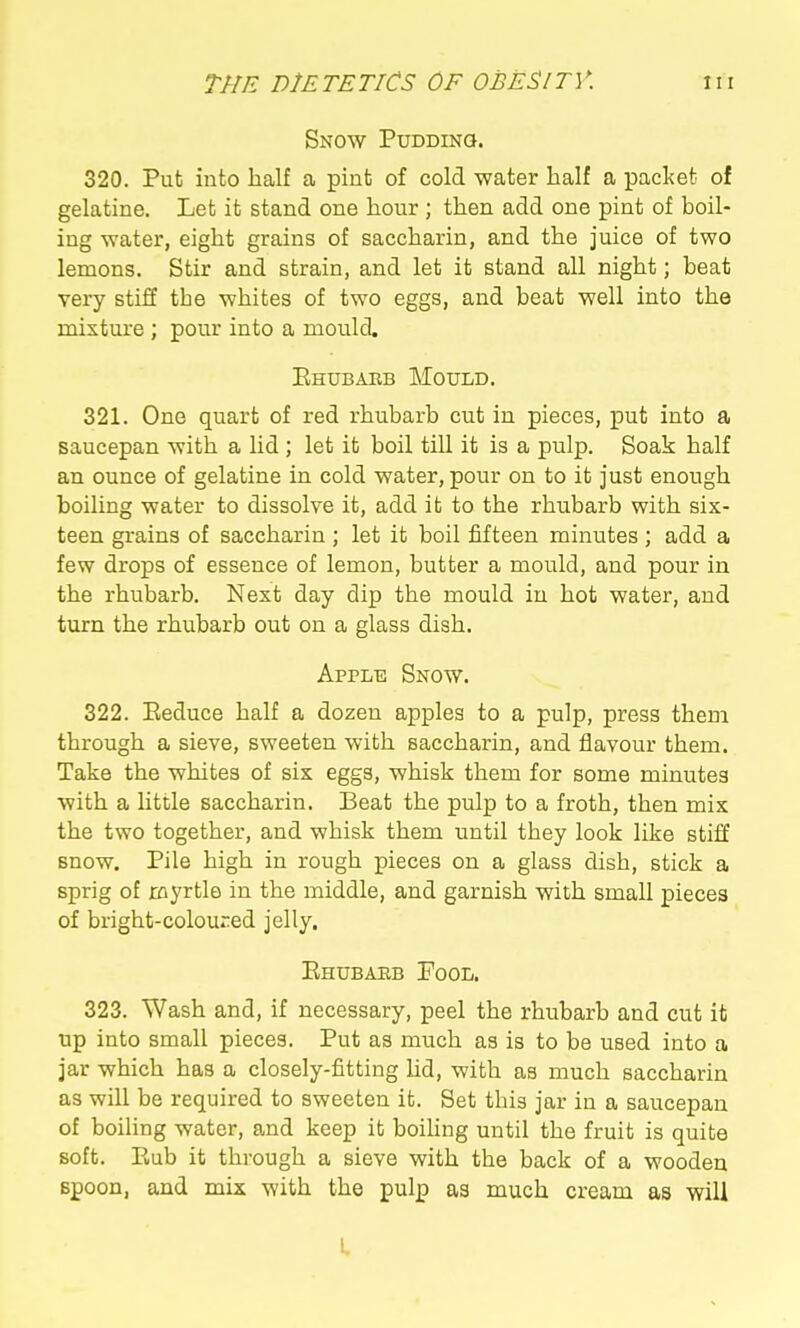 Snow Puddinq. 320. Put into half a pint of cold water half a packet of gelatine. Let it stand one hour ; then add one pint of boil- ing water, eight grains of saccharin, and the juice of two lemons. Stir and strain, and let it stand all night; beat very stiff the whites of two eggs, and beat well into the mixture ; pour into a mould, Ehubaeb Mould. 321. One quart of red rhubarb cut in pieces, put into a saucepan with a lid; let it boil till it is a pulp. Soak half an ounce of gelatine in cold water, pour on to it just enough boiling water to dissolve it, add it to the rhubarb with six- teen grains of saccharin ; let it boil fifteen minutes ; add a few drops of essence of lemon, butter a mould, and pour in the rhubarb. Next day dip the mould in hot water, and turn the rhubarb out on a glass dish. Apple Snow. 322. Eeduce half a dozen apples to a pulp, press thena through a sieve, sweeten with saccharin, and flavour them. Take the whites of six eggs, whisk them for some minutes with a little saccharin. Beat the pulp to a froth, then mix the two together, and whisk them until they look like stiff snow. Pile high in rough pieces on a glass dish, stick a sprig of xoyrtle in the middle, and garnish with small pieces of bright-coloured jelly. Ehubaeb Fool. 323. Wash and, if necessary, peel the rhubarb and cut it up into small pieces. Put as much as is to be used into a jar which has a closely-fitting lid, with as much saccharin as will be required to sweeten it. Set this jar in a saucepan of boihng water, and keep it boihng until the fruit is quite soft. Eub it through a sieve with the back of a wooden spoon, and mix with the pulp as much cream as will