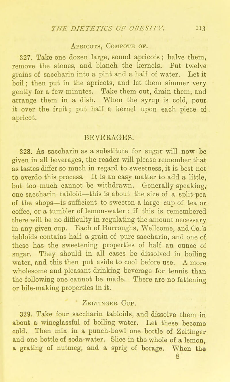 Apeicots, Compote of. 327. Take one dozen large, sound apricots; halve them, remove the stones, and blanch the kernels. Put tvrelve grains of saccharin into a pint and a half of water. Let it boil; then put in the apricots, and let them simmer very gently for a few minutes. Take them out, drain them, and arrange them in a dish. When the syrup is cold, pour it over the fruit; put half a kernel upon each piece of apricot. BEYEEAGES. 328. As saccharin as a substitute for sugar will now be given in all beverages, the reader will please remember that as tastes differ so much in regard to sweetness, it is best not to overdo this process. It is an easy matter to add a little, but too much cannot be withdrawn. Generally speaking, one saccharin tabloid—this is about the size of a split-pea of the shops—is sufficient to sweeten a large cup of tea or coffee, or a tumbler of lemon-water : if this is remembered there will be no difficulty in regulating the amount necessary in any given cup. Each of Burroughs, Wellcome, and Co.'s tabloids contains half a grain of pure saccharin, and one of these has the sweetening properties of half an ounce of sugar. They should in all cases be dissolved in boiling water, and this then put aside to cool before use. A more wholesome and pleasant drinking beverage for tennis than the following one cannot be made. There are no fattening or bile-making properties in it. Zeltingek Cup. 329. Take four saccharin tabloids, and dissolve them in about a wineglassful of boiHng water. Let these become cold. Then mix in a punch-bowl one bottle of Zeltinger and one bottle of soda-water. Slice in the whole of a lemon, a grating of nutmeg, and a sprig of borage. When the 8