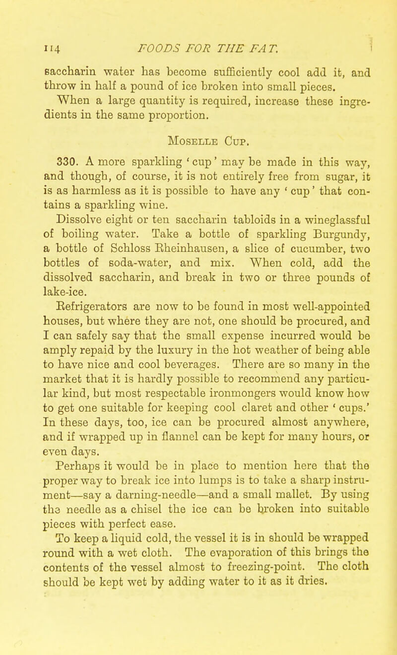 eaccharin water has become sufQciently cool add it, and throw in half a pound of ice broken into small pieces. When a large quantity is required, increase these ingre- dients in the same proportion. Moselle Cup. 330. A more sparkling ' cup' may be made in this way, and though, of course, it is not entirely free from sugar, it is as harmless as it is possible to have any ' cup' that con- tains a sparkling wine. Dissolve eight or ten saccharin tabloids in a wineglassful of boiling water. Take a bottle of sparkling Burgundy, a bottle of Schloss Eheinhausen, a slice of cucumber, two bottles of soda-water, and mix. When cold, add the dissolved saccharin, and break in two or three pounds of lake-ice. Eefrigerators are now to be found in most well-appointed houses, but where they are not, one should be procured, and I can safely say that the small expense incurred would be amply repaid by the luxury in the hot weather of being able to have nice and cool beverages. There are so many in the market that it is hardly possible to recommend any particu- lar kind, but most respectable ironmongers would know how to get one suitable for keeping cool claret and other ' cups.' In these days, too, ice can be procured almost anywhere, and if wrapped up in flannel can be kept for many hours, or even days. Perhaps it would be in place to mention here that the proper way to break ice into lumps is to take a sharp instru- ment—say a darning-needle—and a small mallet. By using the needle as a chisel the ice can be broken into suitable pieces with perfect ease. To keep a liquid cold, the vessel it is in should be wrapped round with a wet cloth. The evaporation of this brings the contents of the vessel almost to freezing-point. The cloth should be kept wet by adding water to it as it dries.