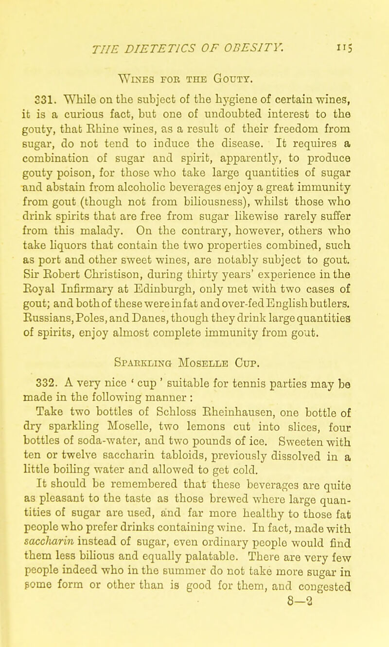 Wines foe the Gouty. S31. While on the subject of the hygiene of certain wines, it is a curious fact, hut one of undoubted interest to the gouty, that Ehine wines, as a result of their freedom from sugar, do not tend to induce the disease. It requires a combination of sugar and spirit, apparently, to produce gouty poison, for those who take large quantities of sugar and abstain from alcoholic beverages enjoy a great immunity from gout (though not from biUousness), whilst those who drink spirits that are free from sugar likewise rarely suffer from this malady. On the contrary, however, others who take liquors that contain the two properties combined, such as port and other sweet wines, are notably subject to gout. Sir Eobert Christison, during thirty years' experience in the Eoyal Infirmary at Edinburgh, only met with two cases of gout; and both of these were in fat and over-fed E nglish butlers. Eussians, Poles, and Danes, though they drink large quantities of spirits, enjoy almost complete immunity from gout. Spaekling Moselle Cup. 332. A very nice ' cup ' suitable for tennis parties may be made in the following manner : Take two bottles of Schloss Eheinhausen, one bottle of dry sparkUng Moselle, two lemons cut into slices, four bottles of soda-water, and two pounds of ice. Sweeten with ten or twelve saccharin tabloids, previously dissolved in a little boihng water and allowed to get cold. It should be remembered that these beverages are quite as pleasant to the taste as those brewed where large quan- tities of sugar are used, aind far more healthy to those fat people who prefer drinks containing wine. In fact, made with saccharin instead of sugar, even ordinary people would find them less bihous and equally palatable. There are very few people indeed who in the summer do not take more sugar in pome form or other than is good for them, and congested 8-2