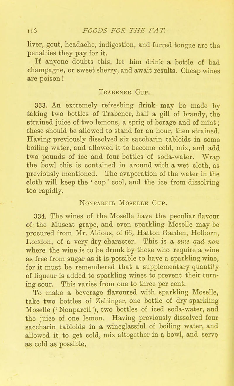 liver, gout, headache, indigestion, and furred tongue are the penalties they pay for it. If anyone doubts this, let him drink a bottle of bad champagne, or sweet sherry, and await results. Cheap wines are poison 1 Teabener Cup. 333. An extremely refreshing drink may be made by taking two bottles of Trabener, half a gill of brandy, the strained juice of two lemons, a sprig of borage and of mint; these should be allowed to stand for an hour, then strained. Having previously dissolved six saccharin tabloids in some boiling water, and allowed it to become cold, mix, and add two pounds of ice and four bottles of soda-water. Wrap the bowl this is contained in around with a wet cloth, as previously mentioned. The evaporation of the water in the cloth will keep the ' cup' cool, and the ice from dissolving too rapidly. Nonpaeeiij Moselle Cup. 334. The wines of the Moselle have the peculiar flavour of the Muscat grape, and even sparkling Moselle may be procured from Mr. Aldous, of 66, Hatton Garden, Holborn, London, of a very dry character. This is a sine qud non where the wine is to be drunk by those who require a wine as free from sugar as it is possible to have a sparkling wine, for it must be remembered that a supplementary quantity of liqueur is added to sparkling wines to prevent their turn- ing sour. This varies from one to three per cent. To make a beverage flavoured with sparkling Moselle, take two bottles of Zeltinger, one bottle of dry sparkling Moselle ('Nonpareil'), two bottles of iced soda-water, and the juice of one lemon. Having previously dissolved four saccharin tabloids in a wineglassful of boiling water, and allowed it to get cold, mix altogether in a bowl, and servg as cold as possible,