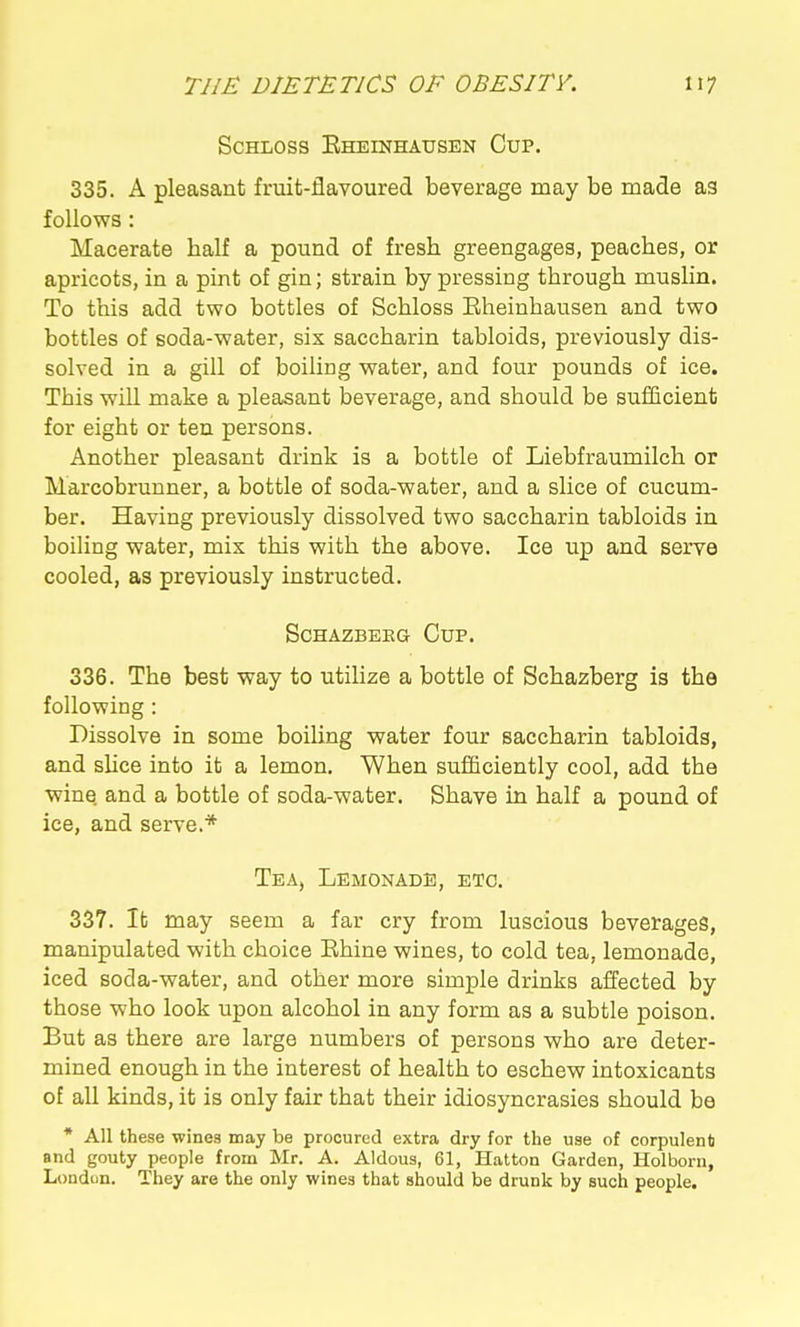 ScHLOss Eheinhausen Cup. 335. A pleasant fruit-flavoured beverage may be made as follows: Macerate half a pound of fresh greengages, peaches, or apricots, in a pint of gin; strain by pressing through muslin. To this add two bottles of Schloss Eheinhausen and two bottles of soda-water, six saccharin tabloids, previously dis- solved in a gill of boiling water, and four pounds of ice. This will make a pleasant beverage, and should be sufficient for eight or ten persons. Another pleasant drink is a bottle of Liebfraumilch or Marcobrunner, a bottle of soda-water, and a slice of cucum- ber. Having previously dissolved two saccharin tabloids in boiling water, mix this with the above. Ice up and serve cooled, as previously instructed. SCHAZBEEG CuP. 336. The best way to utilize a bottle of Schazberg is the following : Dissolve in some boiling water four saccharin tabloids, and slice into it a lemon. When suflBciently cool, add the wine and a bottle of soda-water. Shave in half a pound of ice, and serve.* Tea, Lemonade, etc. 337. It may seem a far cry from luscious beverages, manipulated with choice Rhine wines, to cold tea, lemonade, iced soda-water, and other more simple drinks affected by those who look upon alcohol in any form as a subtle poison. But as there are large numbers of persons who are deter- mined enough in the interest of health to eschew intoxicants of all kinds, it is only fair that their idiosyncrasies should be * All these wines may be procured extra dry for the use of corpulent and gouty people from Mr. A. Aldous, 61, Hatton Garden, Holborn, London. They are the only wines that should be drunk by such people.