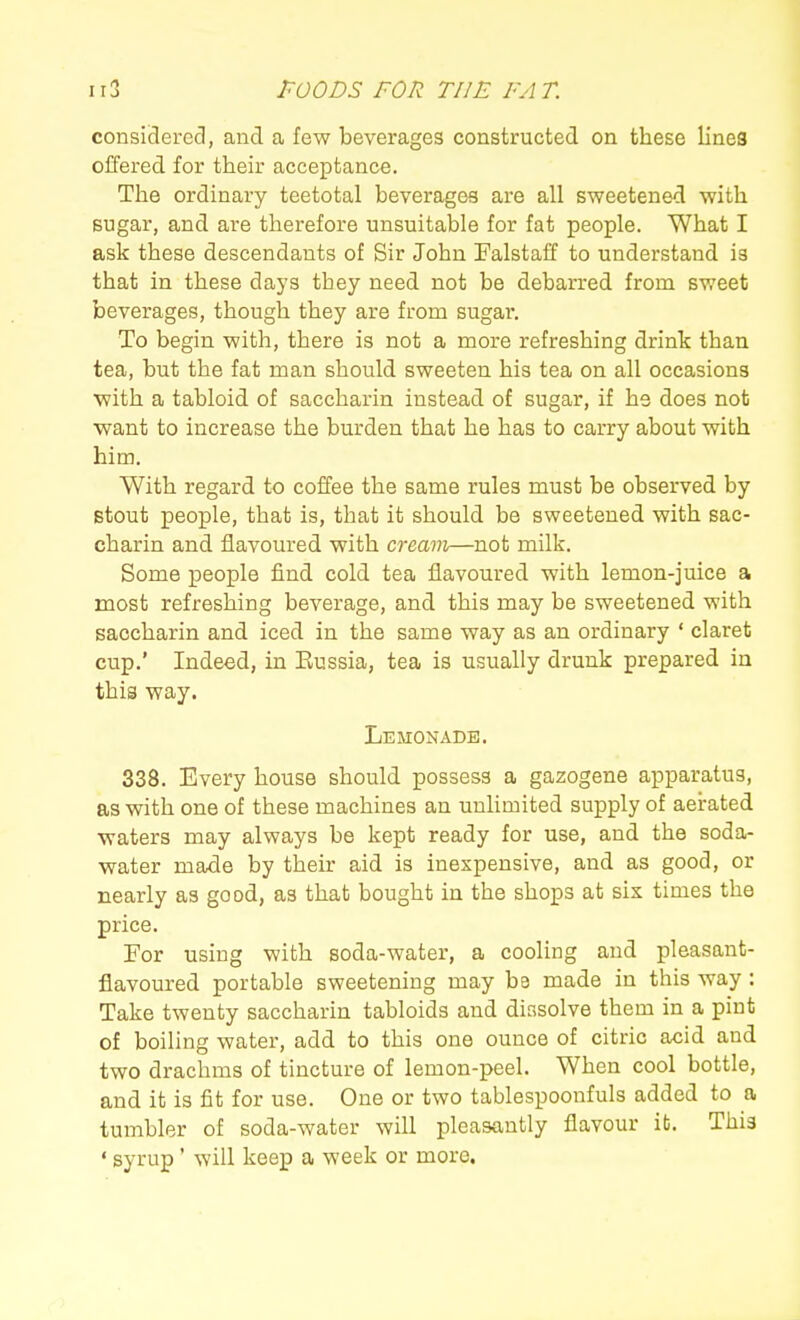 consiSered, and a few beverages constructed on these lines offered for their acceptance. The ordinary teetotal beverages are all sweetened with sugar, and are therefore unsuitable for fat people. What I ask these descendants of Sir John Falstaff to understand is that in these days they need not be debarred from sweet beverages, though they are from sugar. To begin with, there is not a more refreshing drink than tea, but the fat man should sweeten his tea on all occasions with a tabloid of saccharin instead of sugar, if he does not want to increase the burden that he has to carry about with him. With regard to coffee the same rules must be observed by stout people, that is, that it should be sweetened with sac- charin and flavoured with cream—not milk. Some people find cold tea flavoured with lemon-juice a most refreshing beverage, and this may be sweetened with saccharin and iced in the same way as an ordinary ' claret cup.' Indeed, in Eussia, tea is usually drunk prepared in this way. Lemonade. 338. Every house should possess a gazogene apparatus, as with one of these machines an unlimited supply of aerated waters may always be kept ready for use, and the soda- water made by their aid is inexpensive, and as good, or nearly as good, as that bought in the shops at six times the price. Tor using with soda-water, a cooling and pleasant- flavoured portable sweetening may be made in this way : Take twenty saccharin tabloids and dissolve them in a pint of boiling water, add to this one ounce of citric acid and two drachms of tincture of lemon-peel. When cool bottle, and it is fit for use. One or two tablespooufuls added to a tumbler of soda-water will pleasantly flavour it. This ' syrup' will keep a week or more.
