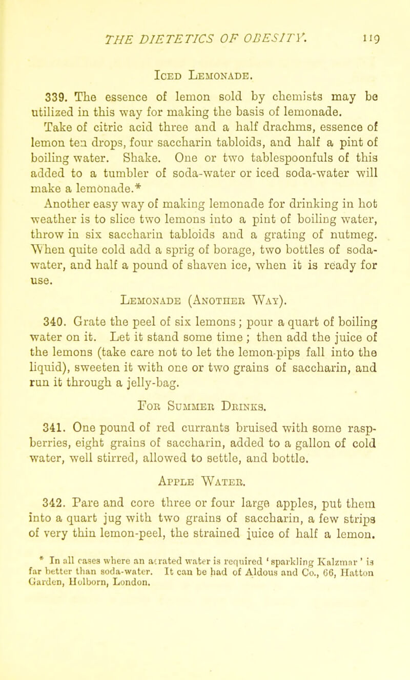 Iced Lemonade. 339. The essence of lemon sold by chemists may be utilized in this way for making the basis of lemonade. Take of citric acid three and a half drachms, essence of lemon tea drops, four saccharin tabloids, and half a pint of boiling water. Shake. One or two tablespoonfuls of this added to a tumbler of soda-water or iced soda-water will make a lemonade.* Another easy way of making lemonade for drinking in hot weather is to slice two lemons into a pint of boiling water, throw in six saccharin tabloids and a grating of nutmeg. When quite cold add a sprig of borage, two bottles of soda- water, and half a pound of shaven ice, when it is ready for use. Lemonade (Another Way). 340. Grate the peel of six lemons; pour a quart of boiling water on it. Let it stand some time ; then add the juice of the lemons (take care not to let the lemon-pips fall into the Uquid), sweeten it with one or two grains of saccharin, and run it through a jelly-bag. Tor Summer Drinks. 341. One pound of red currants bruised with some rasp- berries, eight grains of saccharin, added to a gallon of cold water, well stirred, allowed to settle, and bottle. Apple Water. 342. Pare and core three or four large apples, put them into a quart jug with two grains of saccharin, a few strips of very thin lemon-peel, the strained juice of half a lemon. * In all rases where an aerated water is required 'sparkling Kalzmor ' is far better than soda-water. It can be had of Aldous and Co., 66, Hatton Garden, Uolborn, London.