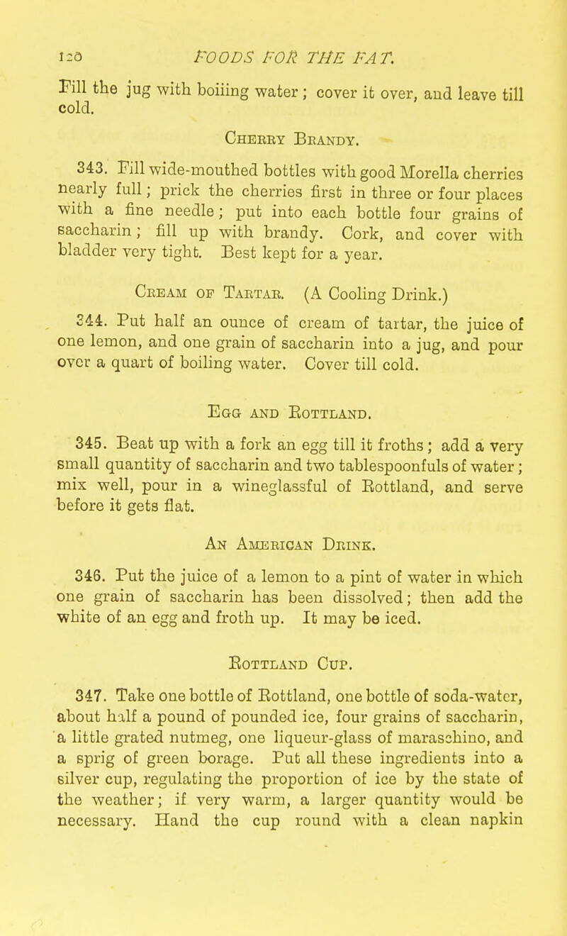 Till the jug with boiiing water; cover it over, and leave till cold. Cheeey Beandy. 343. Fill wide-mouthed bottles with good Morella cherries nearly full; prick the cherries first in three or four places with a fine needle; put into each bottle four grains of saccharin; fill up with brandy. Cork, and cover with bladder very tight. Best kept for a year. Ceeam of Taetae. (A Cooling Drink.) 244. Put half an ounce of cream of tartar, the juice of one lemon, and one grain of saccharin into a jug, and pour over a quart of boihng water. Cover till cold. Egg and Eottland. 345. Beat up with a fork an egg till it froths; add a very small quantity of saccharin and two tablespoonfuls of water; mix well, pour in a wineglassful of Eottland, and serve before it gets flat. An Ameeican Deink. 346. Put the juice of a lemon to a pint of water in which one grain of saccharin has been dissolved; then add the white of an egg and froth up. It may be iced. Eottland Cup. 347. Take one bottle of Eottland, one bottle of soda-water, about half a pound of pounded ice, four grains of saccharin, a little grated nutmeg, one liqueur-glass of maraschino, and a sprig of green borage. Put all these ingredients into a silver cup, regulating the proportion of ice by the state of the weather; if very warm, a larger quantity would be necessary. Hand the cup round with a clean napkin