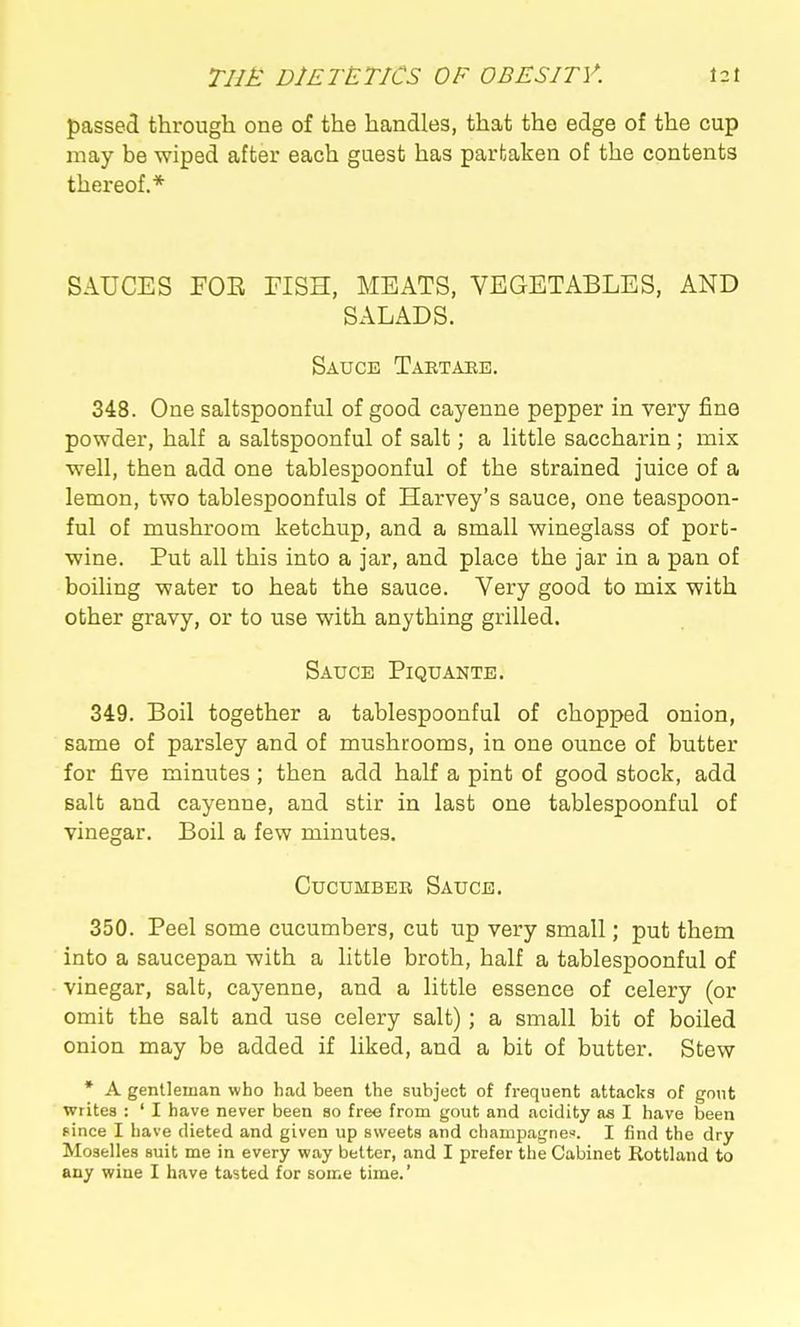 passed through one of the handles, that the edge of the cup may be wiped after each guest has partaken of the contents thereof.* SAUCES FOE FISH, MEATS, VEGETABLES, AND SALADS. Sauce Tartahe. 348. One saltspoonful of good cayenne pepper in very fine powder, half a saltspoonful of salt; a little saccharin; mix well, then add one tablespoonful of the strained juice of a lemon, two tablespoonfuls of Harvey's sauce, one teaspoon- ful of mushroom ketchup, and a small wineglass of port- wine. Put all this into a jar, and place the jar in a pan of boiling water to heat the sauce. Very good to mix with other gravy, or to use with anything grilled. Sauce Piquante. 349. Boil together a tablespoonful of chopped onion, same of parsley and of mushrooms, in one ounce of butter for five minutes; then add half a pint of good stock, add salt and cayenne, and stir in last one tablespoonful of vinegar. Boil a few minutes. Cucumbeb Sauce. 350. Peel some cucumbers, cut up very small; put them into a saucepan with a little broth, half a tablespoonful of vinegar, salt, cayenne, and a little essence of celery (or omit the salt and use celery salt); a small bit of boiled onion may be added if liked, and a bit of butter. Stew * A gentleman who had been the subject of frequent attacks of gout writes : ' I have never been so free from gout and acidity as I have been fince I have dieted and given up sweets and champagnes. I find the dry Moselles suit me in every way better, and I prefer the Cabinet Rottland to any wine I have tasted for some time.'