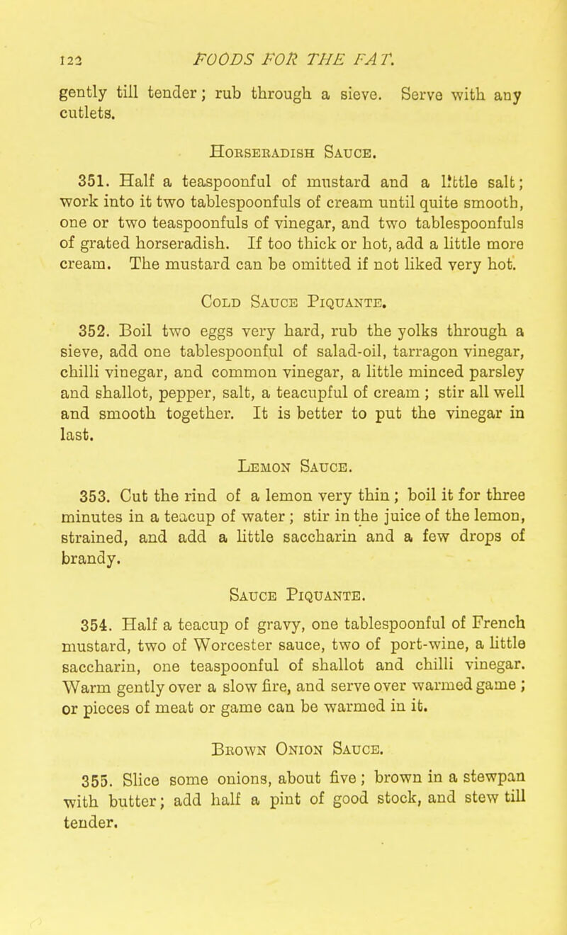 gently till tender; rub through a sieve. Serve with any cutlets. Horseradish Sauce. 351. Half a teaspoonful of mustard and a IJfctle salt; work into it two tablespoonfuls of cream until quite smooth, one or two teaspoonfuls of vinegar, and two tablespoonfuls of grated horseradish. If too thick or hot, add a little more cream. The mustard can be omitted if not Hked very hot. Cold Sauce Piquante. 352. Boil two eggs very hard, rub the yolks through a sieve, add one tablespoonful of salad-oil, tarragon vinegar, chilli vinegar, and common vinegar, a little minced parsley and shallot, pepper, salt, a teacupful of cream ; stir all well and smooth together. It is better to put the vinegar in last. Lemon Sauce. 353. Cut the rind of a lemon very thin ; boil it for three minutes in a teacup of water ; stir in the juice of the lemon, strained, and add a Uttle saccharin and a few drops of brandy. Sauce Piquante. 354. Half a teacup of gravy, one tablespoonful of French mustard, two of Worcester sauce, two of port-wine, a little saccharin, one teaspoonful of shallot and chilli vinegar. Warm gently over a slow fire, and serve over warmed game ; or pieces of meat or game can be warmed in it. Beown Onion Sauce. 355. Slice some onions, about five; brown in a stewpan with butter; add half a pint of good stock, and stew till tender.