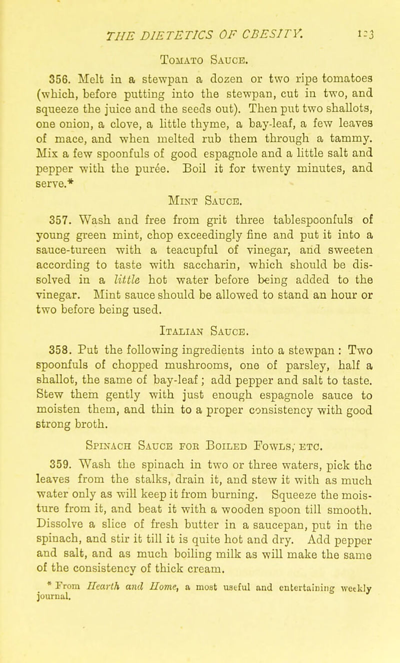 Tomato Sauce. 356. Melt in a stewpan a dozen or two ripe tomatoes (which, before putting into tlie stewpan, cut in two, and squeeze the juice and the seeds out). Then put two shallots, one onion, a clove, a little thyme, a bay-leaf, a few leaves of mace, and -when melted rub them through a tammy. Mix a few spoonfuls of good espagnole and a little salt and pepper with the puree. Boil it for twenty minutes, and serve.* Mint Sauce. 357. Wash and free from grit three tablespoonfuls of young green mint, chop exceedingly fine and put it into a sauce-tureen with a teacupful of vinegar, and sweeten according to taste with saccharin, which should be dis- solved in a little hot water before being added to the vinegar. Mint sauce should be allowed to stand an hour or two before being used. Italian Sauce. 358. Put the following ingredients into a stewpan : Two spoonfuls of chopped mushrooms, one of parsley, half a shallot, the same of bay-leaf; add pepper and salt to taste. Stew them gently with just enough espagnole sauce to moisten them, and thin to a proper consistency with good strong broth. Spinach Sauce foe Boiled Fowls; etc. 359. Wash the spinach in two or three waters, pick the leaves from the stalks, drain it, and stew it with as much water only as will keep it from burning. Squeeze the mois- ture from it, and beat it with a wooden spoon till smooth. Dissolve a slice of fresh butter in a saucepan, put in the spinach, and stir it till it is quite hot and dry. Add pepper and salt, and as much boiling milk as will make the same of the consistency of thick cream. * From UearCh and Uome, a most useful and entertaining weekly journal.