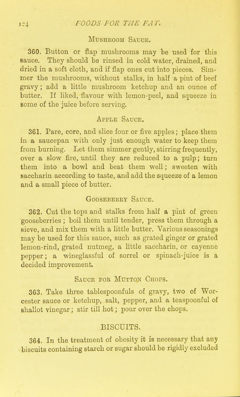 1-4 Mushroom Sauce. 360. Button or flap mushrooms may be used for this sauce. They should be rinsed in cold ■water, drained, and dried in a soft cloth, and if flap ones cut into pieces. Sim- mer the mushrooms, without stalks, in half a pint of beef gravy; add a little mushroom ketchup and an ounce of butter. If liked, flavour with lemon-peel, and squeeze in some of the juice before serving. Apple Sauce. 361. Pare, core, and slice four or five apples; place them in a saucepan with only just enough water to keep them from burning. Let them simmer gently, stirring frequently, over a slow fire, until they are reduced to a pulp; turn them into a bowl and beat them well; sweeten with saccharin according to taste, and add the squeeze of a lemon and a small piece of butter. GOOSEBEEET SaUCE. 362. Cut the tops and stalks from half a pint of green gooseberries ; boil them until tender, press them through a sieve, and mix them with a little butter. Various seasonings may be used for this sauce, such as grated ginger or grated lemon-rind, grated nutmeg, a little saccharin, or cayenne pepper; a wineglassful of sorrel or spinach-juice is a decided improvement. Sauce foe Mutton Chops. 363. Take three tablespoonfuls of gravy, two of Wor- cester sauce or ketchup, salt, pepper, and a teaspoonful of shallot vinegar; stir till hot; pour over the chops. BISCUITS. 364. In the treatment of obesity it is necessary that any biscuits containing starch or sugar should be rigidly excluded