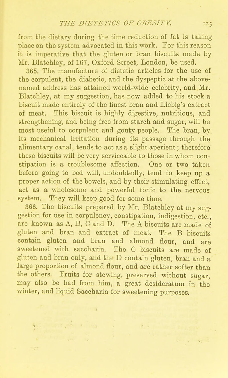 123 from the dietary during the time reduction of fat is taking place on the system advocated in this work. For this reason it is imperative that the gkiten or bran biscuits made by Mr. Blatchley, of 167, Oxford Street, London, be used. 365. The manufacture of dietetic articles for the use of the corpulent, the diabetic, and the dyspeptic at the above- named address has attained world-wide celebrity, and Mr. Blatchley, at my suggestion, has now added to his stock a biscuit made entirely of the finest bran and Liebig's extract of meat. This biscuit is highly digestive, nutritious, and strengthening, and being free from starch and sugar, will be most useful to corpulent and gouty people. The bran, by its mechanical irritation during its passage through the alimentary canal, tends to act as a slight aperient; therefore these biscuits will be very serviceable to those in whom con- stipation is a troublesome affection. One or two taken before going to bed will, undoubtedly, tend to keep up a proper action of the bowels, and by their stimulating effect, act as a wholesome and powerful tonic to the nervous system. They will keep good for some time. 366. The biscuits prepared by Mr. Blatchley at my sug- gestion for use in corpulency, constipation, indigestion, etc., are known as A, B, C and D. The A biscuits are made of gluten and bran and extract of meat. The B biscuits contain gluten and bran and almond flour, and are sweetened with saccharin. The C biscuits are made of gluten and bran only, and the D contain gluten, bran and a large proportion of almond flour, and are rather softer than the others. Fruits for stewing, preserved without sugar, may also be had from him, a great desideratum in the winter, and liquid Saccharin for sweetening purposes.