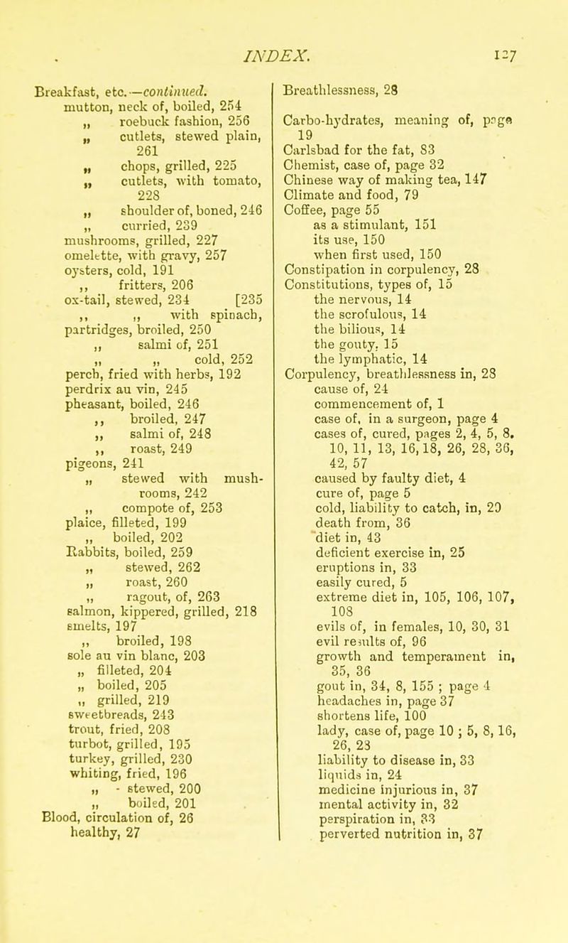 Breakfast, etc. —continued. mutton, neck of, boiled, 254 „ roebuck fashion, 256 „ cutlets, stewed plain, 261 „ chops, grilled, 225 cutlets, with tomato, 228 „ shoulder of, boned, 246 „ curried, 239 mushrooms, grilled, 227 omelttte, with gravy, 257 oysters, cold, 191 ,, fritters, 206 ox-tail, stewed, 234 [235 ,, I, with spinach, partridges, broiled, 250 ,, salmi of, 251 „ „ cold, 252 perch, fried with herbs, 192 perdrix au vin, 245 pheasant, boiled, 246 ,, broiled, 247 ,, salmi of, 248 ,, roast, 249 pigeons, 241 „ stewed with mush- rooms, 242 „ compote of, 253 plaice, filleted, 199 „ boiled, 202 Eabbits, boiled, 259 „ stewed, 262 „ roast, 260 „ ragout, of, 263 salmon, kippered, grilled, 218 smelts, 197 „ broiled, 198 sole an vin blanc, 203 „ filleted, 204 „ boiled, 205 „ grilled, 219 sweetbreads, 243 trout, fried, 208 turbot, grilled, 195 turkey, grilled, 230 whiting, fried, 196 „ - stewed, 200 „ boiled, 201 Blood, circulation of, 26 healthy, 27 Breathlessness, 28 Carbo-hydrates, meaning of, pnga 19 Carlsbad for the fat, 83 Chemist, case of, page 32 Chinese way of making tea, 147 Climate and food, 79 CoSee, page 55 as a stimulant, 151 its use, 150 when first used, 150 Constipation in corpulency, 28 Constitutions, types of, 15 the nervous, 14 the scrofulous, 14 the bilious, 14 the gouty. 15 the lymphatic, 14 Corpulency, breatlilessness in, 28 cause of, 24 commencement of, 1 case of, in a surgeon, page 4 cases of, cured, pages 2, 4, 5, 8. 10, 11, 13, 16,18, 26, 28, 36, 42, 57 caused by faulty diet, 4 cure of, page 5 cold, liability to catch, in, 23 death from, 36 diet in, 43 deficient exercise in, 25 eruptions in, 33 easily cured, 5 extreme diet in, 105, 106, 107, 103 evils of, in females, 10, 30, 31 evil remits of, 96 growth and temperament in, 35, 36 gout in, 34, 8, 155 ; page 4 headaches in, page 37 shortens life, 100 lady, case of, page 10 ; 5, 8,16, 26, 23 liability to disease in, 33 liquids in, 24 medicine injurious in, 37 mental activity in, 32 perspiration in, 33 perverted nutrition in, 37