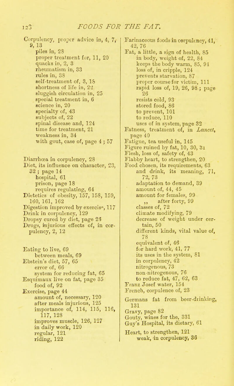 Corpulency, prosper advice in, 4, 7, 9, 13 piles in, 23 proper treatment for, 11, 20 quacks in, 2, 3 rheumatism in, 33 rules in, 38 self-treatment of, 3, IS shortness of life in, 2-i sluggish circulation in, 25 special treatment in, 6 science in, 20 specialty of, 43 subjects of, 22 spinal disease and, 124 time for treatment, 21 weakness in, 34 ■with gout, case of, page 4 ; 57 Diarrhoea in corpulency, 28 Diet, its influence on character, 23, 32 ; page 14 hospital, 61 prison, page 18 requires regulating, 64 Dietetics of obesity, 157, 158, 159, 160, 161, 162 Digestion improved by exercis, 117 Drink in corpulency, 129 Dropsy cured by diet, page 28 Drugs, injurious effects of, in cor- pulency, 2, 12 Eating to live, 69 between meals, 69 Ebstein's diet, 57, 65 error of, 66 system for reducing fat, 65 Esquimaux live on fat, page 35 food of, 92 Exercise, page 44 amount of, necessary, 120 after meals injurious, 125 importance of, 114, 115, 116, 117, 128 improves muscle, 126, 127 in daily work, 120 regular, 121 riding, 122 Farinaceous foods in corpukncy, 41, 42, 76 Eat, a little, a sign of health, 85 in body, weight of, 22, 84 keeps the body warm, 85, 91 loss of, in cripple, 124 prevents starvation, 87 proper course for victim, 111 rapid loss of, 19, 26, 98 ; page 26 resists cold, 93 stored food, 86 to prevent, 101 to reduce, 110 uses of in system, page 32 Fatness, treatment of, in Lancet^ page 40 Fatigue, tea useful in, 145 Figure ruined by fat, 10, 30, 3i Flesh, loss of, safety of, 43 Flabby heart, to strengthen, 20 Food chosen, its requirements, 63 and drink, its meaning, 71, 72, 73 adaptation to demand, 39 amount of, 44, 45 amount for females, 99 ,, after forty, 99 classes of, 72 climate modifying, 79 decrease of weight under cer- tain, 50 different kinds, vital value of, 78 equivalent of, 46 for hard work, 41, 77 its uses in the system, 81 in corpulency, 42 nitrogenous, 73 non nitrogenous, 76 to reduce fat, 47, 62, 63 Franz Josef water, 154 French, corpulence of, 23 Germans fat from beer-diinking, 131 Gravy, page 82 Gouty, wines for the, 331 Guy's Hospital, its dietarj', 61 Heart, to strengthen, 121 weak, in corpulency, 36