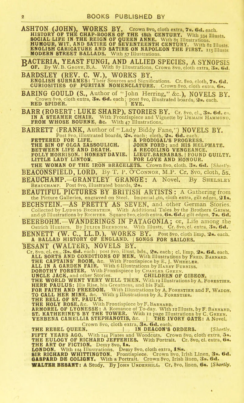 ASHTON (JOHN), WORKS BY. Crown 8vo. cloth extra, r«. 6.1. each. HISTORY OF THE CHAP-BOOKS OF THE 18th CENTURY. With 334 lUusts SOCIAL LIFE IN THE REIGN OF QUEEN ANNE. With 85 Illustrations. HUMOUR, WIT, AND SATIRE OP SEVENTEENTH CENTURY. With 82 IlluBis ENGLISH CARICATURE AND SATIRE ON NAPOLEON THE FIRST, iislllusts MODERN STREET BALLADS. With 57 Illustrations. BACTERIA, YEAST FUNGI, AND ALLIED SPECIES, ASYNOPSIS OF. By W. B. Grove. B.A. With 87 Illustrations, Crown 8vo, cloth extra, Itti, (iil. BARDSLEY (REV. C. W.), WORKS BY.' ENGLISH SURNAMES: Their Sources and Sieniiications. Cr. 8vo, cloth 7a. Cd. CURIOSITIES OF PURITAN NOMENCLATURE. Crown Svo, cloth extra. Cm. BARING GOULD (S., Author of John Herring, &c.), NOVELS BY. Crown 8vo, cloth extra, 38. 6d. each; post Svo, illustrated boards, iin. each. RED SPIDER. I EVE. BARR (ROBERT: LUKE SHARP), STORIES BY. Cr. svo, ci.. 3s. «d. e.. IN A STEAMER CHAIR. With Frontispiece and Vignette by Uemain Hammond. FROM WHOSE BOURNE, &c. With 47 Illustrations. BARRETT (FRANK, Author of  Lady Biddy Fane,) NOVELS BY. Post 8vo, illustrated boards, Ss. each ; cloth, 3m. Cel. each. FETTERED FOR LIFE. THE SIN OF OLGA ZASSOULICH. BETWEEN LIFE AND DEATH. FOLLY MORRISON. | HONEST DAYIE. LITTLE LADY LINTON. A PRODIGAL'S PROGRESS. JOHN FORD; and HIS HELPMATE. A RECOILING VENGEANCE, LIEUT.BARNABAS. | FOUND GUILTY. FOR LOYE AND HONOUR. THE WOMAN OF THE IRON BRACELETS. Crown Svo, cloth. 3m, ISIioflly. BEACONSFIELD, LORD. By T. P, O'Connor, M.P. Cr. Svo, cloth, 5s. BEAUCHAMP.—GRANTLEY GRANGE: A Novel. By Shelslev Beauchamp. Post Svo, illustrated boards, its. ^ BEAUTIFUL PICTURES BY BRITISH ARTISTS: A Gathering from the Picture Galleries, engraved on Steel. Imperial 4to, cloth extra, gilt edges, Sis. BECHSTEIN.—AS PRETTY AS SEVEN, and other German Stories. Collected by LuDwiG Bechstein. With Additional Tales by the Brothers Grimm, and g8 Illustrations by RicHTER. Square Svo, cloth extra, 6s. Cel.; gilt edges, 7a, 6<I. 13EERB0HM.—WANDERINGS IN PATAGONIA; or, Life among the Ostrich Hunters. By Julius Beerbotim. With lllusts. Cr. Svo, cl. extra, 38. 6d. BENNETT (W. C, LL.D.), WORKS BY. Post 8vo, cloth limp. each. A BALLAD HISTORY OF ENGLAND. | SONGS FOR SAILORS. ^ESANT (WALTER), NOVELS BY. Cr. Svo, cl. ex., .3m. Od, each ; post svo. illust. bds., 28. each ; cl. limp, 2s. 6d. each. ALL SORTS AND CONDITIONS OF MEN. With Illustrations by Fred. Barnard, THE CAPTAINS' ROOM.&c. With Frontispiece by E. J. Wheelkr. ALL IN A GARDEN FAIR. With G Illustrations by Harry Furniss. DOROTHY FORSTER. With Frontispiece by Charles Green. UNCLE JACK, and other Stories. | CHILDREU OF OIBEON. THE WORLD WENT VERY WELL THEN. With 12 Illustrations by A. Forkstier. HERR PAULUS: His Rise, his Greatness, and his Fall. FOR FAITH AND FREEDOM. With Illustrations by A. Forestier and F. Waddv. TO CALL HER MINE, &c. With 9 Illustrations by A. Forestibr, THE BELL OF ST. PAUL'S. THE HOLY ROSE,&c. With Frontispiece by F. Barnard. ARMOREL OF LYONESSE: A Romance of To-day. With 12 lllusts. by F. Barnard. ST. KATHERINE'S BY THE TOWER, With 12 page Illustrations by C. Green. VERBENA CAMELLIA STEPHANOTIS, &c. J THE IVORY GATE: A Novel. Crown 8vo, cloth extra, 3s. 6d. each. THE REBEL QUEEN. | IN DEACON'S ORDERS. [Shortly. FIFTY YEARS AGO. With 144 Plates and Woodcuts. Crown Svo, cloth extra, .'5m. THE EULOGY OF RICHARD JEFFERIES. With Portrait. Cr. Svo, cl. extra, THE ART OF FICTION. Demy Svo, ts. London, with 124 illustrations. Demy Svo, cloth extra, 18«. BIR RICHARD WHITTINGTON. Frontispiece. Crown Svo, Irish Linen, Ss. 6d. OABPARD DE COLIGHY. With a Portrait. Crown Svo, Irish linen, 3». 6d. WALTER BBBUIT: A Study. By John Underhili.. Cr. Svo, linen, 6s. IShortly,