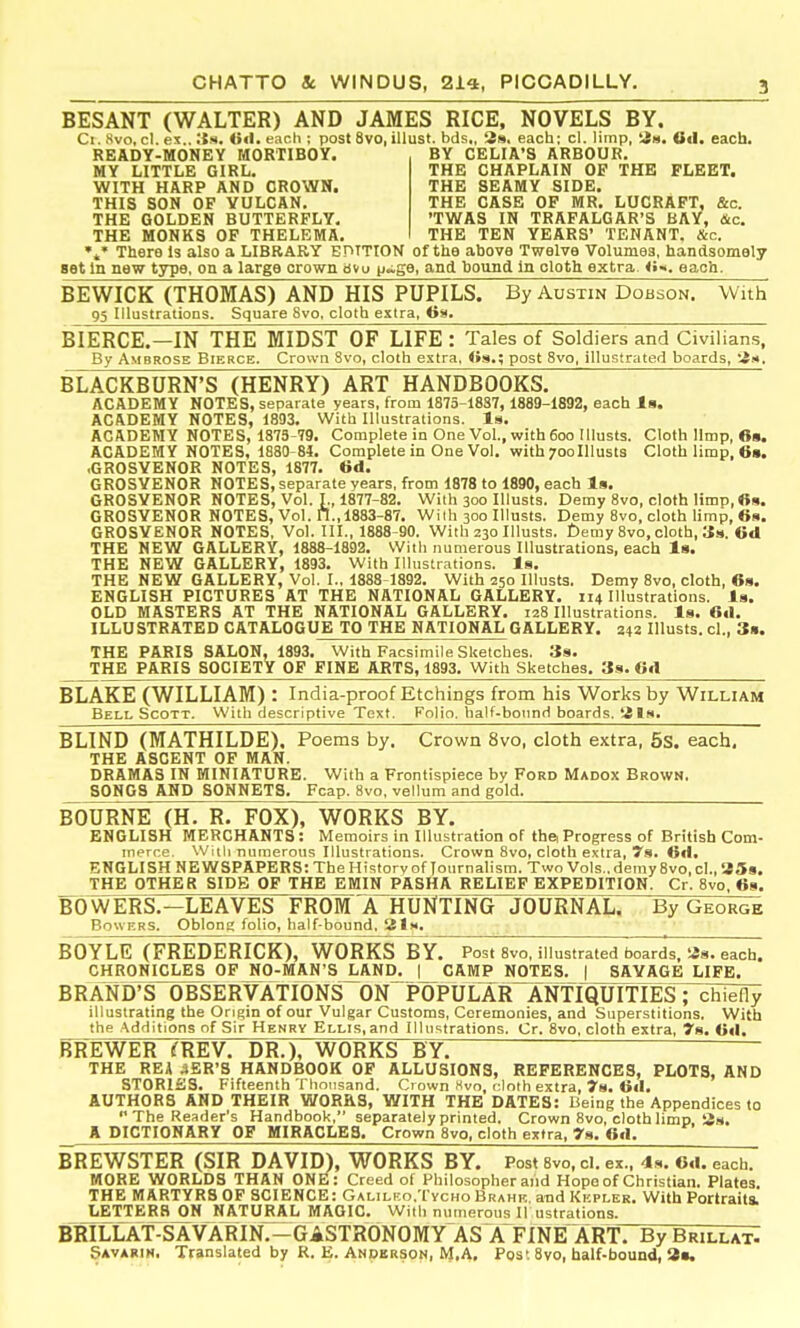 BESANT (WALTER) AND JAMES RICE, NOVELS BY. Ci. Hvo, cl. ex.. OcI. each ; post 8vo, illust. bds„ 3s. each: cl. limp, Od. each. READY-MONEY MORTIBOY. BY CELIA'S ARBOUR. MY LITTLE GIRL. WITH HARP AND CROWN. THIS SON OF VULCAN. THE GOLDEN BUTTERFLY. THE MONKS OF THELEMA. THE CHAPLAIN OF THE FLEET. THE SEAMY SIDE. THE CASE OP MR. LUCRAFT, &c. 'TWAS IN TRAFALGAR'S BAY, &c. THE TEN YEARS' TENANT. &c. There Is also a LIBRARY EDITION of the above Twelve Volumes, handsomely set In new type, on a large crown «ivu p~ge, and hound In cloth extra <•«. each. BEWICK (THOMAS) AND HIS PUPILS. By Austin Dobson. With 95 Illustrations. Square 8vo, cloth extra, Os. BIERCE.—IN THE MIDST OF LIFE : Tales of Soldiers and Civilians, By Ambrose Bierce. Crown 8vo, cloth extra, <»s.; post 8vo, illustrated boards, 3.4, BLACKBURN'S (HENRY) ART HANDBOOKS. ACADEMY NOTES, separate years, from 1875-1887, 1889-1892, each Is. ACADEMY NOTES, 1893. With Illustrations. Is. ACADEMY NOTES, 1873-79. Complete in One Vol., with6oo Illusts. Cloth limp, 6». ACADEMY NOTES, 1880-84. Complete in One Vol. with 700Illusts Cloth limp, 6». .GROSVENOR NOTES, 1877. 6d. GROSYENOR NOTES, separate years, from 1878 to 1890, each Is. GROSVENOR NOTES, Vol. I., 1877-82. With 300 Illusts. Demy 8vo, cloth limp, «s. GROSVENOR NOTES, Vol. ft.,1883-87. Wilh 300 Illusts. Demy 8vo, cloth limp, 6s. GROSVENOR NOTES, Vol. III., 1888-90. With 230 Illusts. £)emy 8vo, cloth, 3s. 6d THE NEW GALLERY, 1888-1892. With numerous Illustrations, each Is. THE NEW GALLERY, 1893. With Illustrations. Is. THE NEW GALLERY, Vol. I., 1888 1892. With 250 Illusts. Demy 8vo, cloth, 6s. ENGLISH PICTURES AT THE NATIONAL GALLERY. 114 Illustrations. Is. OLD MASTERS AT THE NATIONAL GALLERY. 128 Illustrations. Is. 6d. ILLUSTRATED CATALOGUE TO THE NATIONAL GALLERY. 342 Illusts. cl., 3». THE PARIS SALON, 1893. With Facsimile Sketches. Ss. THE PARIS SOCIETY OF FINE ARTS, 1893. With Sketches. 3s. 6d BLAKE (WILLIAM) : India-proof Etchings from his Works by William Bell Scott. With descriptive Text. Folio, half-bound boards.'i Is. BLIND (MATHILDE), Poems by. Crown 8vo, cloth extra, 5s. each, THE ASCENT OF MAN. DRAMAS IN MINIATURE. With a Frontispiece by Ford Madox Brown. SONGS AND SONNETS. Fcap. 8vo, vellum and gold. BOURNE (H. R. FOX), WORKS BY. ENGLISH MERCHANTS : Memoirs in Illustration of the. Progress of British Com- merce. Willi numerous Illustrations. Crown 8vo, cloth extra, 79. 6d. ENGLISH NEWSPAPERS: The History of Journalism. Two Vols., demy 8vo, cl., SSs. _ THE OTHER SIDE OF THE EMIN PASHA RELIEF EXPEDITION. Cr. 8vo. 68. FOWERS.—LEAVES FROM A HUNTING JOURNAL. By George Bowers. Oblong folio, half-bound. 21h. BOYLE (FREDERICK), WORKS BY. Post Svo, illustrated boards, «s. each. CHRONICLES OF NO-MAN'S jiAND. | CAMP NOTES. | SAVAGE LIFE. BRAND'S OBSERVATIONS ON POPULAR ANTIQUITIES; chiefly illustrating the Origin of our Vulgar Customs, Ceremonies, and Superstitions. With the Additions of Sir Henry Ellis,and Illustrations. Cr. Svo, cloth extra, 7s. 6d. BREWER (REV. DR.), WORKS BY! THE REA iER'S HANDBOOK OF ALLUSIONS, REFERENCES, PLOTS, AND STORISS. Fifteenth Tlionsand. Crown Hvo, cloth extra, 7s. 6d. AUTHORS AND THEIR WORRS, WITH THE DATES: Being the Appendices to  The Reader's Handbook, separately printed. Crown Svo, cloth limp, 3s. A DICTIONARY OF MIRACLES. Crown Svo, cloth extra, 79. 6d. BREWSTER (SIR DAVID), WORKS BY. Post 8vo. cl. ex., 49. Od. each. MORE WORLDS THAN ONE: Creed of Philosopher and Hope of Christian. Plates. THE MARTYRSOF SCIENCE: GALiLKo.TycHoBrahk, and Kepler. With Portraits. LETTERS^N NATURAL MAGIC. With numerous 1! ustrations. BRILLAT-SAVARIN.-GASTRONOMY ASXFINEART. By Brillat. Savarih, Translated by R, E. Anperson, NJ.A, Post 8vo, half-bound, S*.