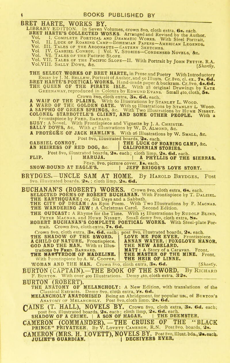 BRET HARTE, WORKS BY. LIBRARY EDITION. In Seven Volumes, crown 8vo, cloth extra «8. each BRET HARTE'S COLLECTED WORKS. Arranged and RevlsTd by'hl Auihor. Vo . I. Complete Poetical and Dramatic Works. With Steel Porirait y, , ,;}• fc*^ °'' Roaring Camp-Eohemian Papers—American Legends. vol. III. Tales of the Argonauts—eastern Sketches y.°! JX- Gabriel Conroy. | Vol. V. Stories-Condensed Novels, &c. Vol. VL Tales ok the Pacific Slope. y°!\XJI' J-^^^s of the Pacific Slope—II. With Portrait by John Pettie. R.A. Vol.VIII. Sally Dows, &o. IShortly. THE SELECT WORKS OF BRET HARTE, in Prose and Poetry With Introductory Essay by J. M. Bellew. Portrait of Author, and 50 Illiists. Or 8vo cl ex rs. 6d. BRET HARTE'S POETICAL WORKS. Hand-made paper & buckram Cr 8vo 48.6d THE QUEEN OF THE PIRATE ISLE. With^S original Drawings by Kate Greenaway, reproduced in Colours by Edmund Evans. Small 4to, cloth, 3s. Crown 8vo, cloth extra, 3a. 6d. each A WAIF OF THE PLAINS. With 60 Illustrations by Stanley L Wood A WARD OF THE GOLDEN GATE. With 59 Illustrations by Stanley L Wood. A SAPPHO OF GREEN SPRINGS, &c. With Two Illustrations by Hume Nisbet. COLONEL STARBOTTLE'S CLIENT, AND SOME OTHER PEOPLE. With a Frontispiece by Fred. Barnard. BUSY: A Nnvel. With Frontispiece and Vignette by J. A. Christie. SALLY DOWS, &c. With 47 Illustrations by W. D. Almond, &c. A PROTEGlBE OF JACK HAMLIN'S. With 26 Illustrations by W. Small, &c. Post 8vo, illustrated boards, 'im. each. GABRIEL CONROY. I THE LUCK OF ROARING CAMP, &c. AN HEIRESS OF RED DOG, &c. | CALIFORNIAN STORIES. Post 8vo, illustrated boards, 38. each; cloth limp, 28. 6<1. each. FLIP. I MARUJA. I A PHYLLIS OF THE SIERRAS. Fcap. 8vo, picture cover, Is. each. SNOW-BOUND AT EAGLE'S. | JEFF BRIOOS'S LOYE STORY. BRYDGES.-UNCLE SAM AT HOME. By Harold Brydges. Post Svo. illustrated boards. 3s. ; cloth limp, 38. 6d. BUCHANAN'S (ROBERT) WORKS. Crown Svo, cloth extra, «8. each. SELECTED POEMS OF ROBERT BUCHANAN. With Frontispiece by T. Dalziel. THE EARTHQUAKE: or, Six Days and a Sabbath. THE CITY OF RREAM: An Epic Poem. With Two Illustrations by P. Macnab. THE WANDERING JEW; A Christmas Carol. Second Edition. THE OUTCAST : A Rhyme for the Time, With 15 Illustrations by Rudolf Blind, Peter Macnab, and Hume Nisbet. Small demy 8vo, cloth extra, Ss. ROBERT BUCHANAN'S COMPLETE POETICAL WORKS. With Steel-plate Por- trait. Crown 8vo, cloth extra, 7s. 6d. Crown 8vo, cloth extra, Ss. 6d. each; THE SHADOW OF THE SWORD. A CHILD OF NATURE. Frontispiece. GOD AND THE MAN. With H Illus- trations by Frkd. Barnard. THE MARTYRDOM OF MADELINE. With t-lontispipce by A. W. Cooper. post Svo, illustrated boards, 38. each. LOVE ME FOR EVER. Frontispiece. ANNAN WATER. | FOXGLOVE MANOR. THE NEW ABELARD. MATT : A Story of a Caravan. Front. THE MASTER OF THE MINE. Front. THE HEIR OF LINNE. WOMAN AND THE MAN. Crown 8vo, cloth extra, 3s. GO. [Shortly. FURTON (CAPTAIN).—THEBOOK OF THE SWORD. By Richard F. Burton. With over 400 Illustrations. Demy 4to, cloth extra. 338. BURTON (ROBERT). THE ANATOMY OF MELANCHOLY: A New Edition, with translations of the Classical Extracts. Demy Svo, cloth extra, Vs. fed. MELANCHOLY ANATOMISED Being an Abridgment, for popular usl, ol Burton's Anatomy of Melancholy. Post Svo, cloth limp. 38. 6d. PAINlMTrHALL), NOVELS BY. Crown Svo, doth extra, 38. fed. each; *^ post Svo, illustrated boards, 38. each ; cloth limp, 3s. 0«l. each. SHADOW OF A CRIME. | A SON OF HAGAR. | THE DEEMSTER. CAMERON (COMMANDER).—THE CRUISE OF THE BLACK PRINCE PRIVATEER, By V. Lovett Cameron, R.N. Post Svo. boards, 38. CAMERONTMRS. H. IOVETT), NOVELS BY. Post 8vo, iiiust,bds.,3..e«cj». JULIKT'B QUAKDIAN. | DECEIVERS EVEB.