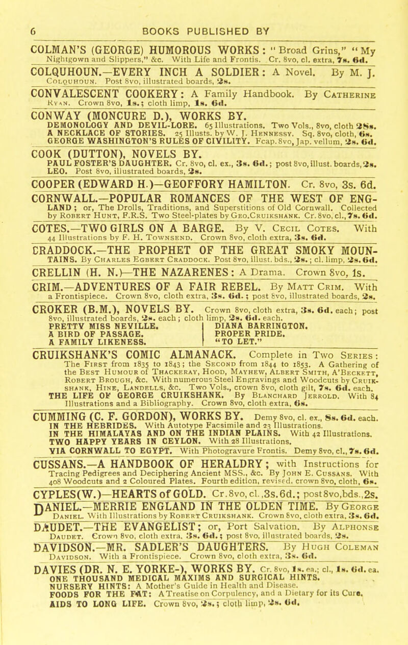COLMAN'S (GEORGE) HUMOROUS WORKS: Broad Grins, My Nightgown and Slippers, &c. With Life and Frontis. Cr, 8vo, cl. extra, 7n, 6d. COLQUHOUN.-EVERY INCH A SOLDIER: A Novel. By M. J. CoLQUHOUN. Post 8vo, illustrated boards, 2)4. CONVALESCENT COOKERY: A Family Handbook. By Catherine Ky<N. Crown 8vo, Is.; cloth limp, Is. CONWAY (MONCURE D.), WORKS BY. DEMONOLOGY AND DEVIL-LORE. 65 Illustrations. Two Vols., 8vo, cloth 3S«. A NECKLACE OF STORIES. 25 Illusts. by W. J. Hennessy. Sq. 8vo, cloth, GEORGE WASHINGTON'S RULES OF CIVILITY. Fcap. 8vo, Jap. vellum, 2». ««!. COOK (DUTTON), NOVELS BY. PAUL FOSTER'S DAUGHTER. Cr. 8vo, cl. ex., 3s. 61I.; post Svo.illust. boards,2s. LEO. Post 8vo, illustrated boards, 2s. COOPER (EDWARD H.)-GEOFFORY HAMILTON. Cr. 8vo. 3s. 6d. CORNWALL.—POPULAR ROMANCES OF THE WEST OF ENG- LAND ; or, The Drolls, Traditions, and Superstitions of Old Cornwall. Collected by Robert Hunt, F.R.S. Two Steel-plates by Geo.Cruikshank. Cr. 8vo, cL.ys. 6tl. COTES.—TWO GIRLS ON A BARGE. By V. Cecil Cotes. With 44 Illustrations by F. H. Townsend. Crown 8vo, cloth extra, 3s. 6d. CRADDOCK.-THE PROPHET OF THE GREAT SMOKY MOUN- TAINS. By Charles Egbert Craddock. Post 8to, illust. bds., 2b. ; cl. limp, 2s. 6d. CRELLIN (H. N.)—THE NAZARENES : A Drama. Crown 8vo, Is. CRIM.—ADVENTURES OF A FAIR REBEL. By Matt Crim. With a Frontispiece. Crown 8vo, cloth extra, 39. Od.; post &vo, illustrated boards, 2s. CROKER (B.M.), NOVELS BY. Crown 8vo, cloth extra, 39. 6d. each; post 8vo, illustrated boards, 2». each; cloth limp, 28. 0«l. each. PRETTV MISS NEVILLE. I DIANA BARRINGTON. A BIRD OP PASSAGE. PROPER PRIDE. A FAMILY LIKENESS. [ TO LET. CRUIKSHANK'S COMIC ALMANACK. Complete in Two Series : The First from 1835 to 1843; the Second from 1844 to 1853. A Gathering of the Best Humour of Thackeray, Hood, Mayhew, Albert Smith, A'Beckett, Robert Brough, &c. With numerous Steel Engravings and Woodcuts by Cruik- SHANK, HiNE, Landells, &c. Two Vols., crown 8vo, cloth gilt, 7s. 6fl. each. THE LIFE OF GEORGE CRUIKSHANK. By Blanchard Jerrold. With 84 Illustrations and a Bibliography. Crown 8vo, cloth extra, (is. GUMMING (C. F. GORDON), WORKS BY. Demy 8vo, cl. ex., Ss. 6d. each. IN THE HEBRIDES. With Autotype Facsimile and 23 Illustrations. IN THE HIMALAYAS AND ON THE INDIAN PLAINS. With 42 Illustrations. TWO HAPPY YEARS IN CEYLON. With 28 Illustrations. VIA CORNWALL TO EGYPT. With Photogravure Frontis. Demy 8vo, cl., 78.6d. CUSSANS.—A HANDBOOK OF HERALDRY; with Instructions for Tracing Pedigrees and Deciphering Ancient MSS., &c. By John E. Cussans. With 408 Woodcuts and 2 Coloured Plates. Fourth edition, revi?f d, crown 8vo. cloth, 6s. CYPLES(W.)—HEARTS of GOLD. Cr.8vo.cl. ,3s. 6d.; post8vo,bds.,2s. nANIEL.-MERRIE ENGLAND IN THE OLDEN TIME. By George Daniel. With Illustrations by Robert Cruikshank. Crown 8vo, cloth extra. 3s. 6d. DAUDET.—THE EVANGELIST; or, Port Salvation. By Alphonse Daudet. Crown 8vo, cloth extra. 3s. <!«!.; post 8vo, illustrated boards, 2s, DAVIDSON.-MR. SADLEFS~DAUGHTERS. By HugiFColeman Davidson. With a Frontispiece. Crown 8vo, cloth extra, 3.'i. <>«!. DAVIES (DR. N. E. YORKE-), WORKS BY. cr. svo, is.ea.; ci., is. Od.!!. ONE THOUSAND MEDICAL MAXIMS AND SURGICAL HINTS. NURSERY HINTS: A Mother's Guide in Health and Disease. FOODS FOR THE F<AT: A Treatise on Corpulency, and a Dietary for its Cure. AIDS TO LONG LIFE. Crown SvoTas.; clotli limPi ^'»'