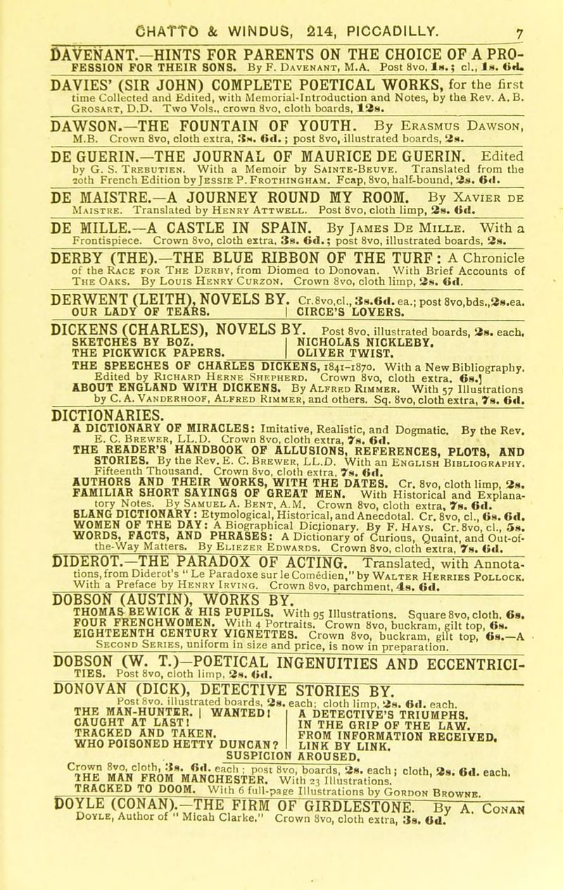 ©AVENANT.-HINTS FOR PARENTS ON THE CHOICE OF A PRO- FESSION FOR THEIR SONS. By F. Davenant, M.A. Post 8vo. In.; cl., la. ^>^L DA VIES' (SIR JOHN) COMPLETE POETICAL WORKS, for the first time Collected and Edited, with Memorial-Introduction and Notes, by the Rev. A. B. Grosart, D.D. Two Vols., crown 8vo, cloth boards, 18a. DAWSON.—THE FOUNTAIN OF YOUTH. By Erasmus Dawson, M.B. Crown 8vo, cloth extra, Sn. Gd,; post 8vo, illustrated boards, tis. DE GUERIN.—THE JOURNAL OF MAURICE DE GUERIN. Edited by G. S. Trebutien. With a Memoir by Sainte-Beuve. Translated from the 2oth French Edition by Jessie P. Frothingham. Fcap, 8vo, half-bound, 3s. 0<l. DE MAISTRE.-A JOURNEY ROUND MY ROOM. By Xavier de Maistre. Translated by Henry Attwell. Post 8vo, cloth limp, 28. 0<I. DE MILLE.—A CASTLE IN SPAIN. By James De Mille. With a Frontispiece. Crown 8vo, cloth extra, 3s. Gfl.; post 8vo, illustrated boards, 28. DERBY (THE).—THE BLUE RIBBON OF THE TURF: A Chronicle of the Race for The Derby, from Diomed to Donovan. With Brief Accounts of The Oaks. By Louis Henry Corzon, Crown 8vo, cloth limp, 3s. <i«l. DERWENT (LEITH), NOVELS BY. Cr.8vo,ci. , t{8.6cl. ea.; post 8vo,bds,,38.ea. OUR LADY OF TEARS. | CIRCE'S LOVERS. DICKENS (CHARLES), NOVELS BY. Post 8vo, illustrated boards, 38. each, SKETCHES BY BOZ. I NICHOLAS NICKLEBY. THE PICKWICK PAPERS. | OLIVER TWIST. THE SPEECHES OP CHARLES DICKENS, 1841-1870. With a New Bibliography. Edited by Richard Herne .Shepherd. Crown 8vo, cloth extra. 68.J ABOUT ENGLAND WITH DICKENS. By Alfred Rimmer. With 57 Illustrations by C. A. Vanderhoof, Alfred Rimmer, and others. Sq. 8vo, cloth extra, ya. 6«l. DICTIONARIES. A DICTIONARY OF MIRACLES: Imitative, Realistic, and Dogmatic. By the Rev. E. C. Brewer, LL.D. Crown 8vo, cloth extra, 7fi. Gil, THE READER'S HANDBOOK OF ALLUSIONS, REFERENCES, PLOTS, AND STORIES. By the Rev. E. C. Brewer, LL.D. With an English Bibliography. Fifteenth Thousand. Crown 8vo, cloth extra. 7s. AUTHORS AND THEIR WORKS, WITH THE DATES. Cr. 8vo, cloth limp, 38. FAMILIAR SHORT SAYINGS OP GREAT MEN. With Historical and Explana- tory Notes. By -Samuel A. Bent, A.M. Crown 8vo, cloth extra, 7a. Gtl. BLANG DICTIONARY : Etymological, Historical, and Anecdotal. Cr. Bvo, cl., Gs. Gtl. WOMEN OF THE DAY: A Biographical Dictionary. By F. Hays. Cr.8vo, cl., Ss. WORDS, FACTS, AND PHRASES: A Dictionary of Curious, Quaint, and Out-of- tbe-Way Matters. By Eliezer Edwards. Crown 8vo, cloth extra, 78. GA. DIDEROT.—THE PARADOX OF ACTING. Translated, with Annota- tions, from Diderot's  Le Paradoxe sur le Comedien, by Walter Herries Pollock. With a Preface by Henry Irving. Crown 8vo, parchment, 4s. 6d. DOBSON (AUSTIN), WORKS BY. PUPILS. With 9S Illustrations. Square 8vo, cloth. 68. FOUR FRENCHWOMEN. With 4 Portraits. Crown 8vo, buckram, gilt top, Gs. EIGHTEENTH CENTURY VIGNETTES. Crown 8vo, buckram, glTt top, Os.-A Second Series, uniform in size and price, is now in preparation. DOBSON (W. T.)-POETICAL INGENUITIES AND ECCENTRICI- TIES. Post Bvo, cloth limp, 38. <mI. DONOVAN (DICK), DETEdTlVE STORIES BY. li^^t c..^ :ii 1 j_ f-» • .... Host 8vo. illustrated boards, 38. each; cloth limp, 3». OtI. each. THE MAN-HUNTBR. | WANTED I A DETECTIVE'S TRIUMPHS. CAUGHT AT LAST! TRACKED AND TAKEN. WHO POISONED HETTY DUNCAN? IN THE GRIP OP THE LAW. FROM INFORMATION RECEIVED. LINK BY LINK. SUSPICION AROUSED. ■ Pst 8vo, boards, 28. each) cloth, 38. 6<1. each. IHE MAN FROM MANCHESTER. With 23 Illustrations, eacn. TR^CKEDjrO DOOM. With 6 fuU-page Illustrations by Gordon Browne DOYLE (CONAN).-THE FIRM OF GIRDLESTONE. By A. Conan Doyle, Author of  Micah Clarke. Crown 8vo, cloth extra, 38. Od.