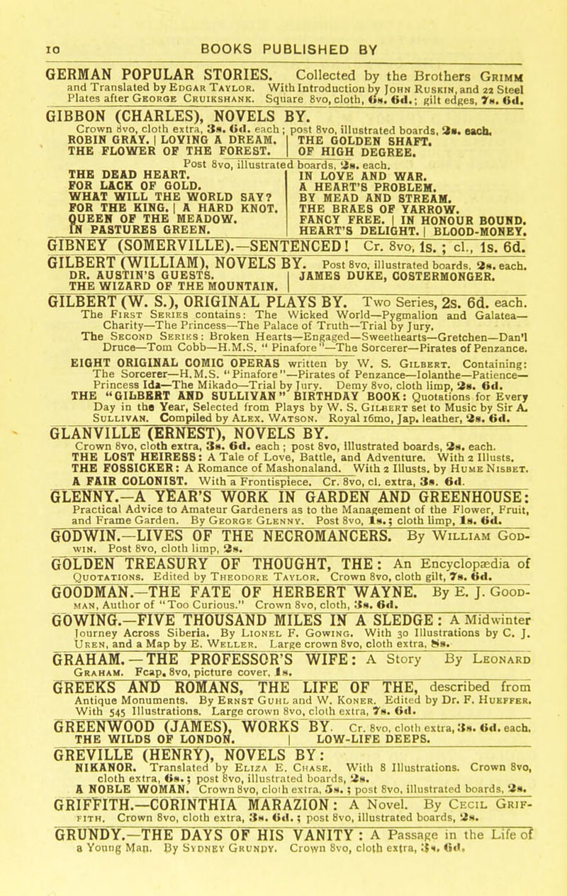 GERMAN POPULAR STORIES. Collected by the Brothers Grimm and Translated by Edgar Taylor. With Introduction bv John Ruskin, and 22 Steel Plates after Gboroe Cruikshank. Square 8vo, cloth, «»m. 6d.; gilt edfies, 7h. 6d. GIBBON (CHARLES), NOVELS BY. Crown 6vo, cloth extra, Ss. Ocl. each ; post 8vo, illustrated boards, 3s. each. ROBIN GRAY. | LOVING A DREAM. I THK GOLDEN SHAFT. THE FLOWER OF THE FOREST. | OF HIGH DEGREE. Post 8vo, illustrated boards, is. each. THE DEAD HEART FOR LACK OF GOLD. WHAT WILL THE WORLD SAY? FOR THE KING. | A HARD KNOT QUEEN OF THE MEADOW. in PASTURES GREEN, IN LOVE AND WAR. A HEART'S PROBLEM. BY MEAD AND STREAM. THE BRAES OF YARROW. FANCY FREE, | IN HONOUR BOUND. HEART'S DELIGHT. | BLOOD-MONEY. GIBNEY (SOMERVILLE).—SENTENCED 1 Cr. 8vo. Is. ; cl., Is. 6d. LBERT (WILLIAM),NOVELS DR, AUSTIN'S GUESTS, THE WIZARD OP THE MOUNTAIN. GILBERT (WILLIAM), NOVELS BY. Post Svo, illustrated boards. Ss. each. DR, AUSTIN'S GUESTS, I JAMES DUKE, COSTERMONGER. GILBERT (W. S.), ORIGINAL PLAYS BY. Two Series, 2$. 6d. each. The First Series contains: The Wicked World—Pygmalion and Galatea- Charity—The Princess—The Palace of Truth—Trial by Jury. The Second Seriks: Broken Hearts—Engaged—Sweethearts—Gretchen—Dan'l Druce—Tom Cobb—H.M.S.  Pinafore —The Sorcerer—Pirates of Penzance. EIGHT ORIGINAL COMIC OPERAS written by W. S. Gilbert. Containing: The Sorcerer—H.M.S. Pinafore—Pirates of Penzance—lolanthe—Patience- Princess Ida—The Mikado—Trial by Jury. Demy Svo, cloth limp, 2a. 6d. THE GILBERT AND SULLIVAN BIRTHDAY BOOK: Quotations for Every Day in tho Year, Selected from Plays by W. S. Gilbert set to Music by Sir A. Sullivan. Compiled by Alex. Watson. Royal i6mo, Jap, leather, 8g. fid. GLANVILLE (ERNEST), NOVELS BY. Crown 8vo, cloth extra, 38. 6d. each ; post Svo, illustrated boards, Ha, each. THE LOST HEIRESS: A Tale of Love, Battle, and Adventure. With 2 Illusts. THE FOSSICKER: A Romance of Mashonaland. With 2 Illusts. by Hume Nisbet. A FAIR COLONIST. Withl Frontispiece. Cr. Svo, cl. extra, 38. 6d. GLENNY.-A YEAR'S WORK IN GARDEN AND GREENHOUSE: Practical Advice to Amateur Gardeners as to the Management of the Flower, Fruit, and Frame Garden. By George Glenny. Post 8vo, Is.; cloth limp, Is. <id. GODWIN.-LIVES OF THE NECROMANCERS. By William God- WIN. Post Svo, cloth limp, 38. GOLDEN TREASURY OF THOUGHT, THE: An Encyclopedia of Quotations. Edited by Theodore Taylor. Crown Svo, cloth gilt, 79. od. GOODMAN.—THE FATE OF HERBERT WAYNE. By E, J. Good- man, Author of Too Curious. Cro%vn Svo, cloth, 38. ©tl. GOWING.-FIVE THOUSANDlWILESTN A SLEDGE : A Midwinter Journey Across Siberia. By Lionel F. Gowing. With 30 Illustrations by C, J. tjivEN, and a Map by E. Weller. Large crown Svo, cloth extra, Ss. GRAHAM. —THE PROFESSOR'S WIFE: A Story By Leonard Graham. Fcap, Svo, picture cover, J ». GREEKS AND ROimsrTHE^LlFE OF THE, described from Antique Monuments. By Ernst Guhl and W. Koner. Edited by Dr. F. Huefpkr, With 545 Illustrations. Large crown Svo. clolh extra, 78. Oil. 6REENW00D~(JAMES)rWORKS^BY. Cr. Svo. clotl. extra, 38. 6d. each. THE WILDS OF LONDON. | LOW-LIFE DEEPS. GREVILLE (HENRY), NOVELS BY: NIKANOR. Translated by Eliza E. Chase. With 8 Illustrations. Crown Svo, cloth extra, iim,; post Svo, illustrated boards, !2h. A NOBLE WOMAN, Crown Svo, cloih extra, Sh, ; post 8vo. illustrated boards, '2a, GRIFlITHT^CO^RTNTHIArTrARAZlON: A Novel. By Cecil Grif- fith. Crown Svo, cloth extra, 3«. Gd.; post Svo, illustrated boards, Us. GRUNDY.-THE DAYS OF HIS VANITY : A Passage in the Life of a Young Man. By Sydnev Grundv. Crown Svo, cloth extra, 31.