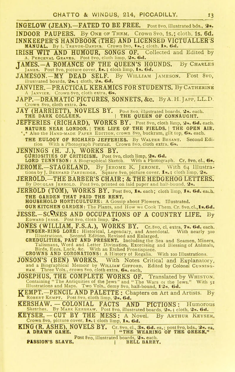 INGELOW (JEAN).—FATED TO BE FREE. Post 8vo, illustrated bds., aa. INDOOR PAUPERS. By One of Thf.m. Crown 8vo. Is.; cloth, Is. 6d. INNKEEPER^SllANDBOOK (THE) AND LICENSED VICTUALLER S MJINU&L. By I. Trevor-Daviks. Crown 8vo, Iw.; cloth, Iw. Oil. IRISH WIT AND HUMOUR, SONGS OF. Collected and Edited by A. Perceval Gravbs. Post Svo. cloth limp, 3h. <»«I. TAMES.-A ROMANCE OF THE QUEEN'S HOUNDS. By Charles James. Post 8vo, picture cover, la,; cloth limp, Is. <i«l. JAMESON.—MY DEAD SELF. By William Jameson. Fost 8vo, illustrated boards, 28.; cloth, 'is. 6«l. JANVIER.-PRACTICAL KERAMICS FOR STUDENTS. By Catherine A Ianvier. Crown 8vo, cloth extra, <i9, JXPP.-DRAMATIC PICTURES, SONNlTsT&C. ByA.H.jAPP, LL.d: Crown 8vo, cloth extra, 59. JAY (HARRIETT), NOVELS BY. Per Svo, illustrated boards, as. each. THE DARK COLLEEN. | THE QUBEN OP CONNAUGHT. JEFFERIES (RICHARD), WORKS BY. Post 8vo, cloth limp. 6d. each. NATURE NEAR LONDON. 1 THE LIFE OP THE FIELDS. ] THE OPEN AIR. Also the Hand-made Paper Edition, crown Svo, buckram, gilt top, 6s, each. THE EULOGY OF RICHARD JEFFERIES. By Walter Besant. Second Edi- tion With a Photo,°raph Portrait. Crown 8vo, cloth extra, JENNINGS (H. J.), WORKS BY. CURIOSITIES OP CRITICISM. Post Svo, cloth limp, 38. 6d. LORD TENNYSON : A Biographical Sketch. With a Photograph. Or. Svo, cl., <t», JEROME.—STAGELAND. By Jerome K. Jerome. With 64 Illustra- tions by J. Bernard Partridge. Square Svo, picture cover, Is.; cloth limp, 3s. JERROLD.—THE BERBER'S CHAIR; & THE HEDGEHOG LETTERS. By Dor.GLAS Jerrold. Post Svo, printed on laid paper and hall-bound. 3s. JERROLD (TOM), WORKS BY. Post Svo, Is. each; cloth limp, J9. Od. each. THE GARDEN THAT PAID THE RENT. HOUSEHOLD HORTICULTURE: A Gossip about Flowers. Illustrated. OUR KITCHEN GARDEN: The Plants, and How we Cook Them. Cr. 8vo,cl.,l8.6d. JESSE.-SC^NES AND OCCUPATIONS OF A COUNTRY LIFE. By Edward Jesse. Post Svo, cloth limp, 2s. JONES (WILLLAM, F.S.A.), WORKS BY. Cr.Svo, cl. extra, rs. «d. each. FINGER-RING LORE: Historical, Legendary, and Anecdotal. With nearly 300 Illustrations. Second Edition, Revised and Enlarged. CREDULITIES, PAST AND PRESENT. Including the Sea and Seamen, Miners, Talismans, Word and Letter Divination, Exorcising and Blessing of Animals, Birds, Eess, Luck, &c. With an Etched Frontispiece. CROWNS AND CORONATIONS: A History of Regalia. With 100 Illustrations. JONSON'S (BEN) WORKS. With Notes Critical and Explanatory; and a Biographical Memoir by William Gifford. Edited by Colonel Cunning- HAM. Three Vols., crown Svo, cloth extra, 69. each. JOSEPHUS, THE COMPLETE WORKS OF. Translated by Whiston. Containing The Antiquities of the Jews  and The Wars 01 the Jews. With 52 Illustrations and Maps. Two Vols., demy Svo, half-bound, 13s. Gd. JTEMPT.—PENCIL AND PALETTE : Chapters on Art and Artists. By Robert Kempt. Post Svo, cloth limp, 2s. 6d. StERSHAW. — COLONIAL FACTS AND ACTIONS: Humoroul Skptf hes. By Mark Kershaw. Post Svo, illustrated boards, 3s.; cloth, 3s. Od. KEYSER. — CUT BY THE MESS: A Novel. By Arthur Keysek. Crown Svo, picture cover, la.; cloth limp. Is. 6d. KINGTRTSSHEOOVEt^'BYr Cr. Svo, cl., 6d. ea.; post Svo, bds., 3s. ea, A DRAWN GAME. | THE WEARING OP THE GREEK. Post Svo, illustrated boards, 3s. each. FISSION'S SLAVE. | BELL BARRY.
