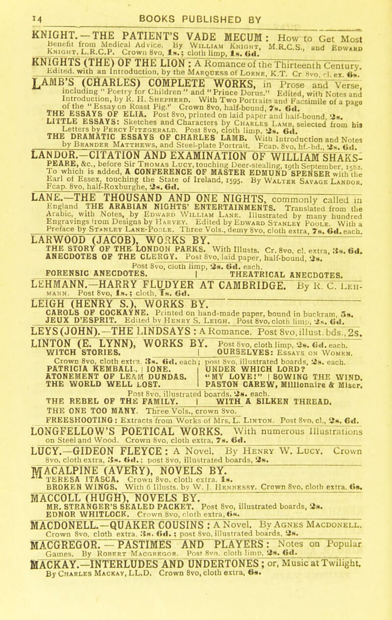 KNIGHT.-THE PATIENT'S VADE MECUM : How to Get Most beneht from Medical Advice. By William Knioht, M.R.C S aud Edward _Jv>iGMT%L.R^aP._CrcivvM 8vo, 1^.; cloth limp. 1^. «d. ^^ I^dward KNIGHTS (THE) OF THE LION : A Romance ot the Thirteenth Century Edited, with an Introduction, by the Marquess of Lorne. K.T, Cr Hvo rl ex 6» LAMB'S (CHARLES) COMPLETE WORKS, in Prose and'Verse including Poetry for Children and Prince Doius. Edited, with Notes and Introduction, by K. H. Shepherd. With Two Portraits and Facsimile of a paee of the Essay on Roast Pig.'' Crown 8vo, half-bound, 7n. 6tl. THE ESSAYS OP ELIA. Post 8vo, printed on laid paper and half-bound 'in. LITTLE ESSAYS: Sketches and Characters by Charles Lamb, selected from his Letters by Percy Fitzgerald. Post 8vo, cloth limp, !js. Oil. THE DRAMATIC ESSAYS OF CHARLES LAMB. With Introduction and Notes by Brander Matthews, and Steel-plate Poi trait. Fcap. 8vo, hf-bd «!. <><) LANDOR.-CITATION AND EXAMINATION OF WILLIAM%HAKS- PEARE, &c., before Sir Thomas Lucy, touching Deer-siealing, roth September i-.bi To which is added, A CONFERENCE OF MASTER EDMUND SPENSER with the Earl of Essex, touching the State of Ireland, 1595. By Walter Savage Landok Fcap. 8vo, half-Roxburghe, 3n. Gil. LANE.—THE THOUSAND AND ONE NIGHTS, commonly called in England THE ARABIAN NIGHTS' ENTERTAINMENTS. Translated from the Arabic, with Notes, by Edward William Lane. Illustrated by many hundred Engravings liom Designs by Harvey. Edited by Edward Stanley Poole. With a Preface by Stanley Lane-Poole. Three Vols., demy 8vo. cloth extra 78 Cd each LARWOOD (JACOB), WORKSTy:: '' ' THE STORY OF THE. LONDON PARKS. With Illusts. Cr. 8vo c! e^tra 6d. ANECDOTES OF THE CLERGY. Post 8vo. laid paper, half-bound, ti». ' Post 8vo, cloth limp, tia. iid. each. FORENSIC ANECDOTES. j THEATRICAL ANECDOTES. LEHMANN.—HARRY FLUDYER AT CAMBRIDGE. ~b7R. C. Leh- MANN. Post 8vo, Is.; cloth. Is. Oil. LEIGH (HENRY S.), WORKS BY. CAROLS OF COCKAYNE. Printed on hand-made paper, bound in buckram 5a. JEUX D'ESPRIT. Edited bv Henry S. Leigh. Post 8vo, cloth limp, (id. LEYS (JOHN).—THE LINDSAYS : A Romance. Post 8vo, illust. bds., 2s. LINTON (E. LYNN), WORKS BY. Postsvo , cloth limp, 'J8. Od. each. WITCH STORIES. | OURSELVES: Essays on Women. Crown 8vo, cloth extra. 3s. <»d. each; pn.si Svo, illustrated boards, ;is. each. PATRICIA KEMBALL, I lONE. ATONEMENT OF LE-'iM DUNDAS. THE WORLD WELL LOST. UNDER WHICH LORD? MY LOVE! I SOWING THE WIND. PASTON CAREW, Millionaire & Misor. Post Svo. illustrated boards, tis. each. THE REBEL OF THE FAMILY. | WITH A SILKEN THREAD. THE ONE TOO MANY. Three Vols., crown Svo. FREESHOOTING : Extracts from Works of Mrs. L. Linton. Post 8vo, cl., 3s. 6d. LONGFELLOW'S POETICAL WORKS. With numerous Illustrations on Steel and Wood. Crown Svo, cloth extra, 7s. 6d. LUCY.—GIDEON FLEYCE : A Novel. By Henry W. Lucy. Crown 8vo, cloth extra, Its. Ud.; post 8vo, illustrated boards, 2s. MACALPINE (AVERY), NOVELS BY; ^'^ TERESA ITASCA. Crown Svo, cloth extra. Is. BROKEN WINGS. With 6 Illusts. by W. ]. Hennessy. Crown Svo, cloth extra, «>». MACCOLL (HUGH), NOVELOY. MR. STRANGER'S SEALED PACKET. Post Svo, illustrated boards, 28. EDNOR WHITLOCK. Crown Svo, nioth extra,<»s. MACDONELL.—QUAKER COUSINS : A Novel. By Agnes Macdonell. Crown Svo, cloth extra, .{s. fid. ; post Svo, illustrated boards, Ss. MACGREGOR. — PASTIMES AND PLAYERS: Notes on Popular Games. By Robert Macgregor. Post Svo. c^oth limn, 2.s. 6d. ttACKAY^=INTERLUDE¥ANir^ ; or, Music at Twilight. By Charles Mackay, LL.D. Crown Svo, cloth extra, fis.