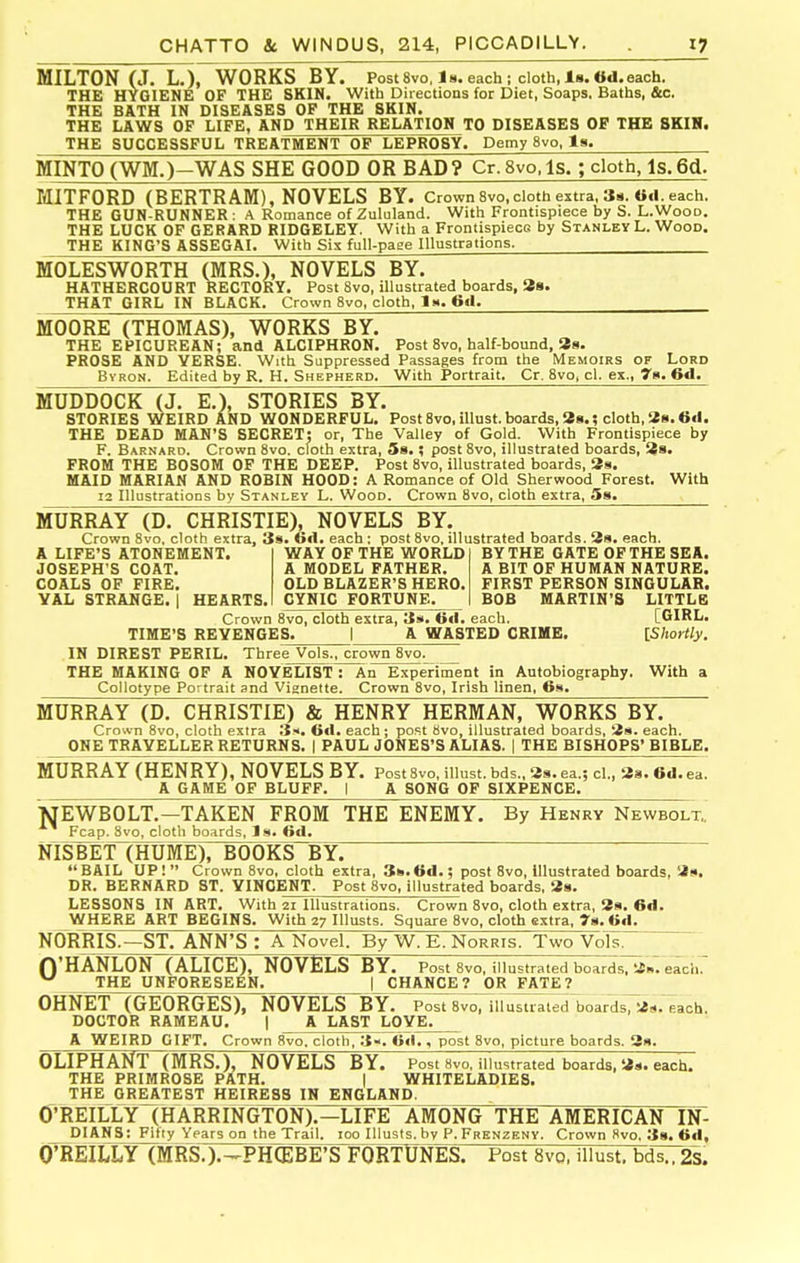 MILTON (J. L.), WORKS BY. Post Svo.l 8. each; cloth, is. 6d. each. THE HYGIENE OF THE SKIN. With Directions for Diet, Soaps. Baths, &c. THE BATH IN DISEASES OP THE SKIN. THE LAWS OP LIFE, AND THEIR RELATION TO DISEASES OF THE 8KIH. THE SUCCESSPUL TREATMENT OF LEPROSY. Demy 8vo, Is. MINTO(WM.)-WAS SHE GOOD OR BAD? Cr.8vo,ls.; cloth, IsTed^ MITFORD (BERTRAM), NOVELS BY. Crown8vo,cloth extra. Ss. each. THE GUN-RUNNER : A Romance of Zululand. With Frontispiece by S. L.Wood. THE LUCK OF GERARD RIDGELEY. With a Frontispiece by Stanley L. Wood. THE KING'S ASSEGAI. With Sis full-page Illustrations. MOLESWORTH (MRS.), NOVELS BY. HATHERCOURT RECTOR Y. Post 8vo, illustrated boards, 38. THAT GIRL IN BLACK. Crown Svo, cloth. 1m. 6tl. MOORE (THOMAS), WORKS BY. THE EPICUREAN; and ALCIPHRON. Post Svo, half-bound, Ss. PROSE AND VERSE. With Suppressed Passages from the Memoirs of Lord Byron. Edited by R. H. Shepherd. With Portrait. Cr. Svo, cl. ex., 78. 6<l. MUDDOCK (J. E.), STORIES BY. STORIES WEIRD AND WONDERFUL. Post Svo, illust. boards, 28.; cloth, 28.6«l. THE DEAD MAB'S SECRET: or. The Valley of Gold. With Frontispiece by F. Barnard. Crown 8vo. cloth extra, 38.; post Svo, illustrated boards, 28. PROM THE BOSOM OF THE DEEP. Post Svo, illustrated boards, 2s. MAID MARIAN AND ROBIN HOOD: A Romance of Old Sherwood Forest. With 12 Illustrations by Stanley L. Wood. Crown Svo, cloth extra, Ss. A LIFE'S ATONEMENT. JOSEPH'S COAT, COALS OF FIRE. YAL STRANGE. I HEARTS BY THE GATE OF THE SEA. A BIT OF HUMAN NATURE. FIRST PERSON SINGULAR. BOB MARTIN'S LITTLE MURRAY (D. CHRISTIE), NOVELS BY. Crown Svo, cloth extra, 3s. GA. each : post 8vo. illustrated boards. 8«. each. WAY OF THE WORLD A MODEL FATHER. OLD BLAZER'S HERO. CYNIC FORTUNE. Crown Svo, cloth extra, 6<l. each. [GIRL. TIME'S REVENGES. I A WASTED CRIME. [Shortly. IN DIREST PERIL. Three Vols., crown Svo. THE MAKING OF A NOVELIST : An Experiment in Autobiography. With a Collotype Portrait and Vignette. Crown Svo, Irish linen, 6w. MURRAY (D. CHRISTIE) & HENRY HERMAN, WORKS BY. Crown Svo, cloth extra S. C<1. each ; post Svo, illustrated boards, 2s. each. ONE TRAVELLER RETURNS. | PAUL JONES'S ALIAS. | THE BISHOPS' BIBLE. MURRAY (HENRY), NOVELS BY. Post Svo, illust, bds., 39. ea.; cl., 28. 6d. ea. A GAME OF BLUFF. I A SONG OF SIXPENCE. TJEWBOLT.-TAKEN FROM THE ENEMY. By Henry Newbolt., Fcap. Svo, cloth boards, Is. ©d. NISBET (HUME), BOOKS BY. BAIL UP! Crown Svo, cloth extra, 38.6d.; post Svo, illustrated boards, 3». DR. BERNARD ST. YINOENT. Post Svo, illustrated boards, 38. LESSONS IN ART. With 21 Illustrations. Crown Svo, cloth extra, 39. 6d. WHERE ART BEGINS. With 27 lUusts. Square Svo, cloth extra. 78.6d. NORRIS.—ST. ANN'S : A Novel. By W. E. Norris. Two Vols. O'HANLON (ALICE), NOVELS BY. Post Svo, illustrated boards, 2i». each. ^ THE UNFORESEEN. | CHANCE? OR FATE? OHNET (GEORGES), NOVELS BY. Post Svo, illustrated boardsTas. each. DOCTOR RAMEAU. | A LAST LOVE. A WEIRD GIFT. Crown Svo. cloth, 3«. Od., post Svo, picture boards. 39. OLIPHANT (MRS.), NOVELS BY. Post Svo, illustrated boards, 3d. each. THE PRIMROSE PATH. | WHITELADIE8. THE GREATEST HEIRESS IN ENGLAND. O^RElLLY (HARRINGTON).—LIFE AMONG THE AMERICAN IN- DIANS: Fifty Years on the Trail. 100 Illusts. by P. Frenzenv. Crown Svo, 38. 6d, O'REILLY (MRS.).^PH^BFSlFOWUNES. Post Svo, illust. bds., 2s.