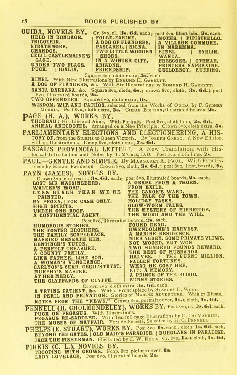 OUIDA, NOVELS BY. HELD IN BONDAGE. TRICOTRIN, 8TRATHM0RE. CHANDOS. CECIL CASTLEMAINE'S GAGE. UNDER TWO FLAGS. PUCK. I IDALIA. Cr. 8vo, cl., 38. Od. each; post 8vo, iUost.bds., 9«. each, FOLLE-FARINE. A DOG OF FLANDERS. PASCAREL. I 8I0NA. TWO LITTLE WOODEN SHOES. IN A WINTER CITY. ARIADNE. FRIENDSHIP. MOTHS. I PIPIBTRELLO. A VILLAGE COMMUNE. IN MAREMMA. BIMBI. I SYRLIN. WANDA. FRESCOES. I OTHMAR. PRINCESS NAPRAXINE. GUILDEROY. I BUFFINO. Square 8vo, clotU extra, Sa. each. BIMBI. With Nine Illustrations by Edmund H. Garrett. A DOG OF FLANDERS, &c. With Six Illustrations by Edmund H. Garrett. SANTA BARBARA. &c. Square 8vo, cloth, 68.; crown 8vo, cloth. So. 6d.; post 8vo, illustrated boards, 28. TWO OFFENDERS. Square 8vo, cloth extra, 6s. WISDOM, WIT, AND PATHOS, selected from the Works of Ouida by F. Sydney Morris. Post 8vo, cloth extra, Ss. Cheap Ediiion, illustrated boards, Ss. PAGE (H. A.), WORKS BY. THOREAU : His Life and Aims. With Portrait. Post 8vo, cloth limp, Ss. 6d. ANIMAL ANECDOTES. Arranged on a New Principle. Crown 8vo, cloth extra, Sa. PARLIAMENTARY ELECTIONS AND ELECTIONEERING, A HIS- TORY OF, from the Stuarts to Queen Victoria. By Joseph Gkego. A New Edition, wiih 0^; Illustrations, Demy 8vo, cloth extra, 7a. fail. PASCAL'S PROVINCIAL LETTEll -:'. A New Translation, with His- torical Introduction and Notes by T. M'Crie, P.P. Post 8vo. cloth limp, tin. PAUL.—GENTLE AND SIMPLE. By Margaret A. Paul. With Frontis- piece bv Helen Paterson Crown 8vo, cloth, 38. 6d.; post 8vo,illust.boards. PAYN (JAMES), NOVELS BY. Crown 8vo, cloth extra. 3s. Od. each; post 8vo, illustrated boards, 3s. each. LOST SIR MASSINGBERD. WALTER'S WORD. LESS BLACK THAN WE'RE PAINTED. BY PROXY. I FOR CASH ONLY. HIGH SPIRITS. UNDER ONE ROOF. & CONFIDENTIAL AGENT. A GRAPE FROM A THORN. FROM EXILE. THE CANON'S WARD. THE TALK OF THE TOWN. HOLIDAY TASKS. GLOW-WORM TALES. THE MYSTERY OF MIRBRIDGE. THE WORD AND THE WILL. HUMOROUS STORIES. THE FOSTER BROTHERS. THE FAMILY SCAPEGRACE. MARRIED BENEATH HIM. BENTINCK'S TUTOR. A PERFECT TREASURE. A COUNTY FAMILY. LIKE FATHER, LIKE SON. A WOMAN'S VENGEANCE. CARLYON'S YEAR. CECIL'S TRYST. MURPHY'S MASTER. AT HER MERCY. THE CLYFFARD8 OP CLYFFE. Post 8vo, illustrated boards, as. each. FOUND DEAD. GWENDOLINE'S HARVEST. A MARINE RESIDENCE. MIRK ABBEY.! SOME PRIVATE VIEWS. NOT WOOED, BUT WON. TWO HUNDRED POUNDS REWARD. THE BEST OF HUSBANDS. HALVES. I THE BURNT MILLION. FALLEN FORTUNES. WHAT HE COST HER. KIT: A MEMORY. A PRINCE OP THE BLOOD. SUNNY STORIES. Crown bvo, cloih extra, 38. Gd. each, A TRYING PATIENT, &c. With a Frontispiece by Stanley L. Wood. IN PERIL AND PRIVATION; Stories of Marine Adventure. With i; Illusts. NOTES FROM THE  NEWS. Crown 8vo, portrait cover, is.; cloth, Is. Od. PENNELL (H. CHOLMONDELEY), WORKS BY. Post8vo,ci.,a8.0d.each. PUCK ON PEGASUS. With Illustrations. . ■ ^ IeGASUS re-saddled. With Ten full-page lUustrafons by G. Du Maurier. THE MUSES OF MAYFAIR. Vers de Societe, Selected by H. C. Pennell. PHFfP^rF STUART) works by. PostSvo Is. each; cloth Is. Od. each. I BURGLARS IN PARADISE. BEYOND THE GATES. | OLD MAID'S PARADISE JACK THE FISHERMAN. Illustrated by C. W. REiia mjs (c. L.), novels~by: ; . TROOPING WITH CROWS. Fcap. 8vo, picture cover, I. LADY LOYF'LACE. I'osI 8vo, illustrated boards, 3«. Cr. 8vo, Is.; cloth, Is. Od.