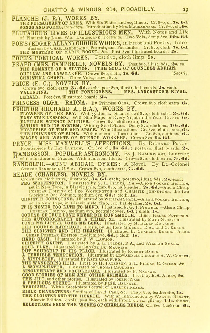 PLANCHE (J. R.), WORKS BY. , THE PURSUIVANT OP ARMS. With Six Plates, and loglllusts. Cr. 8vo,cl. r«. «d. SONGS AND POEMS, 1819-1879. Introduction by Mrs. Mackarness. Cr. 8vo, c1.,<>m. tLUTARCH'STlVESOFlLLUSTRIOUS MEN. With Notes and Lifi of Plutarch by J. and \Vm. Langhorne. Portraits. Two Vols., demy 8vo, lOa. 6«l. POE'S(EDGAR ALLAN) CHOICE WORKS, in Prose and Poetry. Intro- duction by Chas. Baudelaire, Portrait, and Facsimiles. Cr. 8vo, cloth, 7s. 6<l. THE MYSTERY OP MARIE ROOET, &c. Post 8vo. illustrated boards, 38. POPE'S POETICAL WORKS. Post 8vo, cloth limp, 2s. PRAED (MRS. CAMPBELL), NOVELS BY. Post 8vo, iiiust. bds.. as. ea. THE ROMANCE OP A STATION. | THE SOUL OF COUNTESS ADRIAN. OUTLAW AND LAWMAKER. Crown 8vo, cloth, Js. 61I. IShorlly. CHRISTINA CHARD. Three Vols., crown 8vo. PRICE (E. C), NOVELS BY. Crown 8vo. cloth extra, 3«. Gil. each; post 8vo, illustrated boards, 3s. each. VALENTINA. | THE FOREIGNERS. | MRS. LANCASTER'S RIVAL. GERALD. Post Svo, illustrated boards, 3s. PRINCESS OLGA.—RADNA. By Princess Olga. Crown 8vo. cloth extra, «■«. PROCTOR (RICHARD A., B.A.), WORKS BY. FLOWERS OP THE SKY. With 55 Illusts. Small crown8vo, cloth extra, EASY STAR LESSONS. With Star Maps for Every Night in the Year. Cr. bvo, 0». FAMILIAR SCIENCE STUDIES. Crown Svo, cloth extra, 6s. SATURN AND ITS SYSTEM. With 13 Steel Plates. Demy Svo, cloth ex., 10«. ««I. MYSTERIES OP TIME AND SPACE. With Illustrations. Cr. Svo, cloth extra, «s. THE UNIVERSE OP SUNS. With numerous Illustrations. Cr. Svo, cloth ex., <ia. WACES AND WANTS OF SCIENCE WORKERS. Crown Bvo, Is. 6«1. PRYCE.-MISS MAXWELL'S AFFECTIONS. By Richard Pryce. Fioniispiece by Hal Ludlow, Cr. Svo, cI., 3s. Otl. ; post Svo, illust. boards., 3«. t?AMB0SS0lJ7^1)PULAR ASTRONOMY. By J. Rambosson, Laureate of the Institute of France. With numerous Illusts. Crown Svo, cloth extra, 7h.U(I. RANDOLPH.—AUNT ABIGAIL DYKES: A Novel. By Lt.-Colonel George Randolph, U.S.A. Crown Svo, cloth extra, Ts. 6«l. READE (CHARLES), NOVELS BY. Crown bvo. cloth extra, illustrated, 3s. 6<l. each; post Svo, illust. bds., 3h. each. PEG WOFFIHGTON. Illustrated by S. L. Fildes, R.A.—Also a Pocket Edition, set in New Type, in Elzevir style, fcap. Svo, half-leather, 3s. Gil.—And a Cheap Popular Edition of Peg Woffington and Christie Johnstone, the two Stories in One Volume, medium Svo. 0«I.; cloth. Is. CHRISTIE JOHNSTONE. Illustrated by William Small.—Also a Pocket Edition, set in New Type, in Elzevir stvie, fcap. Svo, half-leather, 3s. 6d. IT 18 NEVER TOO LATE TO MEND. Illustrated by G. J. Pin well.—Also a Cheap Popular Edition, medium Svo, portrait cover, G«l. : cloth, Jh. COURSE OF TRUE LOVE NEVER DID RUN SMOOTH. Illust Helen Paterson. THE AUTOBIOGRAPHY OF A THIEF, &c. Illustrated by Matt Stretch, LOVE ME LITTLE, LOVE ME LONG. Illustrated by M. Ellen Edwards. THE DOUBLE MARRIAGE. Illusts, by Sir John Gilbert, R.A., and C. Keenk. THE CLOISTER AND THE HEARTH. Illustrated bv Charles Keene.—Also a Cheap Popular Edition, medium Svo, Gd.; cloth, Is. HARD CASH. Illustrated by F. W. Lawson. GRIFFITH GAUNT. Illustrated by S. L. Fildes, R.A., and William Small. FOUL PLAY. Illustrated by George Du Maurier. PUT YOURSELF IN HIS PLACE. Illustrated by Robert Barnes. A TERRIBLE TEMPTATION. Illustrated by Edward Huohes and A, W, Cooper. A SIMPLETON. Illustrated by Kate Craufurd. THE WANDERING HEIR. Illust. by H, Paterson, S. L. Fildes, C. Green, &o. A WOMAN-HATER. Illustrated by Thomas Couldery. 8INGLEHEART AND DOUBLEFACE. Illustrated by P. Macnab. GOOD STORIES OF MEN AND OTHER ANIMALS. Illust. by E.A. Abbey, &o, THE JILT, and other Stories. Illustrated by Joseph Nash. A PERILOUS SECRET. Illustrated by Fred. Barnard. READIANA. With a Steel-plate Portrait of Charles Reade. BIBLE CHARACTERS: Studies^f David, Paul, &c. Fcap. Svo, leatherette, THE CLOISTER AND THE HEARTH. With an Introduction by Walter Besant. Elzevir Edition. 4 vols., post Svo, each with Front., cl, ex., gilt top, 14s. the set, BBLECTI0H3 FROM THE WOR^S OF CHARLES READE, Cr. Svo, buckram tt*.