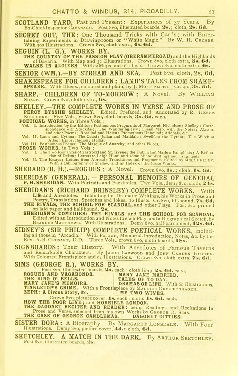 SCOTLAND YARD, Past and Present: Experiences of 37 Years. By Ex-Chief-Inspector Cavanagh. Post 8vo, illustrated boardis, iSn.; cloth, 811. <t«l. SECRET OUT, THE: One Thousand Tricks with Cards; with Enter- taining Experiments in Drawing-room or White Magic. By W. H. Cremer. With 300 Illustrations. Crown 8vo, cloth extra, 4w. <»«1. SEGUIN (L. G.), WORKS BY. THE COUNTRY OP THE PASSION PLAY (OBERAMMERGAO) and the Highlands of Bavaria. With Map and 37 Illustrations. Crown 8vo, cloth extra, 3b. 6d. WALKS IN ALGIERS. With 2 Maps and 16 Illusis. Crown 8vo, cloth extra, 6». SENIOR (WM.).-BY STREAM AND SEA. Post 8vo, cloth, 2s. 6d. SHAKESPEARE FOR CHILDREN: LAMB'S TALES FROM SHAKE- SPEARE. With lUusts., coloured and plain, by J. Movr Smith. Cr. 4to, Ss. <»«!, SHARP.-CHILDREN OF TO-MORROW: A Novel. By WillT^ Sharp. Crown Svo, cloth extra, <is. SHELLEY.-THE COMPLETE WORKS IN VERSE AND PROSE OF PERCY BYSSHE SHELLEY. Edited. Prefaced, and Annotated by R. Hernk Shepherd. Five Vols,, crown Svo, cloth boards, 3a, iiiU each. POETICAL WORKS, in Three Vols.: Vol. I. Introduction by the Editor; Posthumous Fragments of Margaret Nicholson; Shelley's Corre- spondence with.Stockdale; The Wandering Jew; Queen Mab, with the Notes; Alastor, and other Poems ; Rosalind and Helen : Prometheus Unbound ; Adonais, &c. Vol. II. Laon and Cythna ; The Cenci; Julian and Maddalo; Swellfoot the Tyrant; The Witch ol Atlas; Epipsychidion; Hellas. Vol. in. Posthumous Poems; The Masque of Anarchy; and other Pieces. PROSE WORKS, in Two Vols.: Vol. 1. The Two Romances of Zastrozzl and St. Irvyne; the Dublin and Marlow Pamphlets ; A Refuta* tion of Deism ; Leltersto Leigh Hunt, and some Minor Writing's and Fraginents. Vol. II. The Essays; Letters from Abroad; Translations and Fragments, Edited by Mrs. SHEI-I.FY, With a Bibliography of Shelley, and an Index of the Prose Works. SHERARD (R. H.).—ROGUES : A Novel, crown 8vo, Is.; cloth. Is. (ifl. SHERIDAN (GENERAL). — PERSONAL MEMOIRS OF GENERAL p. H. SHEBIDAN. With Portraits and Facsimiles. Two Vols.,demy Svo, cloth, a4s. SHERIDAN'S (RICHARD BRINSLEY) COMPLETE WORKS. Wi7h Life and Anecdotes. Including his Dramatic Writings, his Works in Prose and Poetrv, Translations, Speeches and Jokes. lo lUusts. Cr. Svo, hf.-bound 7s. 6<l. THE BIYALS, THE SCHOOL FOR SCANDAL, and other Plaj s. Post Svo, printed on laid paper and half-bound. 38. SHERIDAN'S COMEDIES: THE RIVALS and THE SCHOOL FOR SCANDAL. Edited, with an Introduction and Notes to each Play, and a Biographical Sketch, by Brander Matthews. With Illustrations. Demy Svo, half-parchment, 128. «<!. SIDNEY'S (SIR PHILIP) COMPLETE POETICAL WORKS, inclnd: ing all those in Arcadia. With Portrait, Memorial-Introduction, Notes, &c. by the Rev. A.B. Grosart, D.D. Three Vols., crown Svo, cloth boards, 18s. SIGNBOARDS: Their History. With Anecdotes of Famous Taverns and Remarkable Characters. By Jacob Larwood and John Camden Hotten. With Coloured Frontispiece and 94 Illustrations. Crown Svo, cloth extra, 7s. <mI. SIMS (GEORGE R.), WORKS BY. Post Svo, illustrated boards, Sis. each: cloth limp 2m. eacn ROGUES AND VAGABONDS. MARY JANE MARRIED. THE RING 0' BELLS. TALES OF TO DAY. MARY JANE'S MEMOIRS. DRAMAS OF LIFE. With 60 Illustrations TINKLETOP'S CRIME. With a Frontispiece by Maurice Greiffenhagen, ZEPH: A Circus Story, Sc. | MY TWO WIVES. Crown Svo, picture cover, Is. each ; cloth. Is. Oil. each. HOW THE POOR LIVE; and HORRIBLE LONDON. THE DAGONET RECITER AND READER: being Headings and Recitations In Prose and Verpe, selected from his own Works by George R. Sims THE CASE OF GEORGE CANDLEMAS. | DAGOWET DITTIES. SISTER DORA : A Biography. By Margaret Lonsdale. With Four Illustrations. Demy Svo, picture cover. 4«l.; cloth, fid. SKETCHLEY.-A MATCH IN THE DARK. By Arthur Sketchley. Post Svo, illustrated boards, 2».