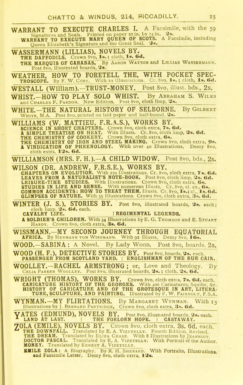 WARRANT TO EXECUTE CHARLES I. A Facsimile, with the 59 Signatures and Seals. Printed on paper 22 in-l;y'4^h. WARRANT TO EXECUTE MARY QUEEN OF SCOTS. A Facsimile, including Queen Elizabeth's Signature and the Great Seal. '2a. WASSERMANN (LILLIAS). NOVELS BY. THE DAFFODILS. Crown 8vo, Is.; cloth, la. fed. THE MARQUIS OF CARABAS. By Aaron Watson and Lillias Wassbrmann. Post 8vo, illustrated boards, 2». WEATHER, HOW TO FORETELL THE, WITH POCKET SPEC- TROSCOPE. By F. W. Cory. With 10 Illustrations. Cr. 8vo. Iw.; cloth, la. 6d. WESTALL (William)r^RUST-MONEY. Post 8vo. illust. bds., 2s. WHIST.—HOW TO PLAY SOLO WHIST. By Abraham S. Wilks and Charles F. Pardon. New Edition. Post 8vo, cloth limp, 3s. WHITE.—THE NATURAL HISTORY OF SELBORNE. By Gilbert White, M.A. Post 8vo, printed on laid paper and half-bound, 8a. WILLIAMS (W. MATTIEU, F.R.A.S.), WORKS BY. SCIENCE IN SHORT CHAPTERS. Crown 8vo, cloth extra, 7s. Gil. A SIMPLE TREATISE ON HEAT. With lUusts. Cr. 8vo, cloth limp, 2s. 6«1. THE CHEMISTRY OF COOKERY. Crown 8vo, cloth extra, 6s. THE CHEMISTRY OF IRON AND STEEL MAKING. Crown 8vo, cloth extra, Os. A VINDICATION OF PHRENOLOGY. With over 40 Illustrations. Demy 8vo, cloth estra, 18s. 6d. WILLIAMSON (MRS. F. H.).—A CHILD WIDOW. Post 8vo, bds., 2s. WILSON (DR. ANDREW, F.R.S.E.), WORKS BY. CHAPTERS ON EVOLUTION. With 259 Illustrations. Cr. 8vo, cloth extra, 7a. 6d. LEAVES PROM A NATURALIST'S NOTE-BOOK. Post 8vo, cloth limp, 8s. Od. LEISURE-TIME STUDIES. With Illustrations. Crown 8vo, cloth e.\tra, 6s. STUDIES IN LIFE AND SENSE, With numerous Illusts. Cr. 8vo, cl. ex., 6s. COMMON ACCIDENTS: HOW TO TREAT THEM. Illusts. Cr. 8vo, Is.; cl., ls.6d. GLIMPSES OF NATURE. With 35 Illustrations. Crown evo, cloth extra, 3m. 6d. WINTER (J. S.), STORIES BY. Post Svo, illustrated boards, 88. each; cloth limp. 8m. 6d. each. CAVALRY LIFE. | REGIMENTAL LEGENDS. A SOLDIER'S CHILDREN. With 34 Illustrations by E. G. Thomson and E. Stuart Hardy. Crown Svo, cloth extra, Ss. 6d. WISSMANN.-MY SECOND JOURNEY THROUGH EQUATORIAL AFRICA. By Hermann von Wissmann. With ga Illusts. Demy Svo, 16w. WOOD.—SABINA : A Novel. By Lady Wood. Post Svo, boards. 2s. WOOD (H. F.), DETECTIVE STORIES BY. Post 8vo, boards, as. each. PASSENGER FROM SCOTLAND YARD. | ENGLISHMAN OF THE RUE CAIK. WOOLLEY.—RACHEL ARMSTRONG; or, Love and Theology. By Celia Parker Woolley. Post Svo, illustrated boards, 8a.; cloth, 8s. 6d. WRIGHT (THOMAS), WORKS BY. Crown 8vo, cicth extra, rs. 6.i7^dr CARICATURE HISTORY OF THE GEORGES. With 400 Caricatures, Squibs, &c. HISTORY OP CARICATURE AND OF THE GROTESQUE IN ART, LITERA- TURE, SCULPTURE, AND PAINTING. Illustrated by F. W. Pairholt, F.S.A. WYNMAN.—MY FLIRTATIONS. By Margaret Wynman. With 13 Illustrations by J. Bernard Partridge. Crown Svo, cloth extra, 3s. 6d. YATES (EDMUND), NOVELS BY. Post 8vo, illustiated boards, 8s. each. LAND AT LAST. | THE FORLORN HOPE. | CASTAWAY. 7OLA (EMILE), NOVELS BY. Crown 8vo, cloth extra, 3s. 6d. each. THE DOWNFALL. Translated by E. A. Vizetelly. Fourth Edition, Revised. THE DREAM. Translated by Eliza Chase. With 8 Illustrations by Jeanniot. DOCTOR PASCAL. Translated by E. A. Vizetelly. With Portrait of the Author. HONEY. Translated by Ernest A. Vizetelly. BMILE ZOLA: A Biography.^y R. H. Sherard. With Portraits, Illustration*. »nd Facsimile Letter. Demy Svo, cloth extra, 18s.