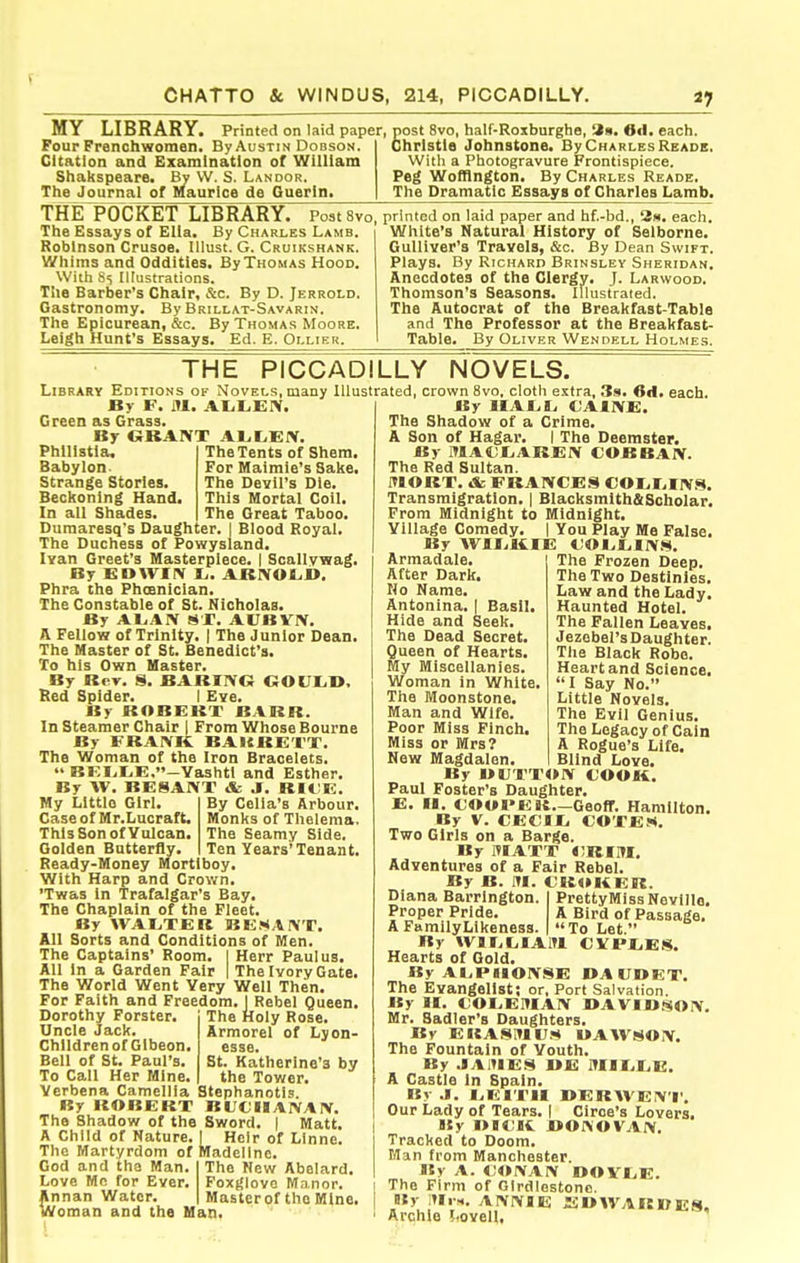 MY LIBRARY, Four Frenchwomen. By Austin Dobson. Citation and Examination of William Shakspeare. By VV. S. Landor. The Journal of Maurice de Ouerin. Printed on^laid paper, post 8vo, half-Roxburghe, Ocl. each. Christie Johnstone. By Charles Reaoe. With a Photogravure Frontispiece. Peg Wofflngton. By Charles Reade. The Dramatic Essays of Charles Lamb. THE POCKET LIBRARY. Postsvo The Essays of Ella. By Charles Lamb. Robinson Crusoe. Illust. G. Cruikshank. Whims and Oddities. By Thomas Hood. With 85 Illustrations. The Barber's Chair, &c. By D. Jerrold. Gastronomy. By Brillat-Savarin. The Epicurean, &c. By Thomas Moore. Leigh Hunt's Essays. Ed. E. Ollier. printed on laid paper and hf.-bd., 2iii. each. White's Natural History of Selborne. Gulliver's Travels, &c. By Dean Swift. Plays. By Richard Brinsley Sheridan. Anecdotes of the Clergy. J. Larwood. Thomson's Seasons. Illustrated. The Autocrat of the Breakfast-Table and The Professor at the Breakfast- Table. By Oliver Wendell Holmes. THE PICCADILLY NOVELS. Library Editions of Novels, many Illustrated, crown 8vo, cloth extra, Ss. 6«I. each. By F. iU. ALitiEIV. Green as Grass. By GRANT Al,L,EIV. Phlllstla, Babylon. Strange Stories. Beckoning Hand. In all Shades. The Tents of Shem, For Maimie's Sake. The Devil's Die. This Mortal Coil. The Great Taboo. Dumaresq's Daughter. | Blood Royal. The Duchess of Powysland. Ivan Greet's Masterpiece. | Scallvwag. By EDWIIV JL,. ABIYOLB. Phra the Phceniclan. The Constable of St. Nicholas. By AliAIV sr. AUBVIV. a Fellow of Trinity. | The Junior Dean. The Master of St. Benedict's. To his Own Master. By Rev, S. BARING GOUIiB, lied Spider. I Eve. By ROBERT BARR. In Steamer Chair 1 From Whose Bourne By FRANK BAURETT. The Woman of the Iron Bracelets. BEIit,E,-Yashtl and Esther. By AV. BESANT & J. RIi;E. By Cella's Arbour. Monks of Thelema. The Seamy Side, Ten Years'Tenant. My Little Girl. Case of Mr.Lucraft, This Son of Vulcan. Golden Butterfly. Ready-Money Mortlboy. With Harp and Crown. 'Twas In Trafalgar's Bay. The Chaplain of the Fleet. By WAETER BE.«tANT. All Sorts and Conditions of Men. The Captains' Room. | Herr Paul us. All In a Garden Fair | The Ivory Gate, The World Went Very Well Then. For Faith and Freedom.! Rebel Queen Dorothy Forster, Uncle Jack. Children of Gibeon Bell of St. Paul's. To Call Her Mine The Holy Rose. Armorel of Lyon- esse. St. Katherine'3 by the Tower. Verbena Camellia Stephanotls. By ROBERT BUCIHANAN. The Shadow of the Sword. | Matt. A Child of Nature The Martyrdom of God and the Man. Love Mc for Ever. Annan Water. Oman and the Han Heir of LInne. Vladellne. The New Abolard. Foxglove Manor. Master of the Mine. By IIAEL. CAINE. The Shadow of a Crime. A Son of Hagar. I The Deemster. By MACEAREN COBBAN. The Red Sultan. ITIORT. & FRANCES COIiEINS. Transmigration. | Blacksmith&Scholar. From Midnight to Midnight. Village Comedy. | You Play Ma False. By WIIililE CO EE INS. The Frozen Deep. The Two Destinies. Law and the Lady. Haunted Hotel. The Fallen Leaves. Jezebel's Daughter. The Black Robe. Heart and Science. I Say No. Little Novels. The Evil Genius. The Legacy of Cain A Rogue's Life. Blind Love. Armadale. After Dark. No Name. Antonina. | Basil. Hide and Seek. The Dead Secret. Queen of Hearts. My Miscellanies. Woman In White. The Moonstone. Man and Wife. Poor Miss Finch. Miss or Mrs? New Magdalen. By BUTTON COOK. Paul Foster's Daughter. E. II. COOI'EB.—Geoff. Hamilton. By V. CECIE COTEM. Two Girls on a Barge. By ITIATT CBIM, Adventures of a Fair Rebel. By B. ITI. CR4»KER. Diana Barrlngton. PrettyMiss Neville. Proper Pride. A Bird of Passage. A Family Likeness. To Let. By WIECIAITI CVPEE.S. Hearts of Gold. By AI.PRIONSE BA UDET. The Evangelist; or. Port Salvation. By II. COEEBIAN BAVIOi^ON. Mr. Sadler's Daughters. By EKASlUtr.<« UAWSON. The Fountain of Youth. By .lAHIES BE MIEEE. A Castle in Spain. By .1. I^EITII BERWEN'I'. Our Lady of Tears. | Ciroe's Lovers. By i>d<;k bonovan. Tracked to Doom. Man from Manchester. By A. CONAN BOVEE. The Firm of GIrdlostonc. By :»Ir«. ANNIE EBWARDES, Archie i-ovell,