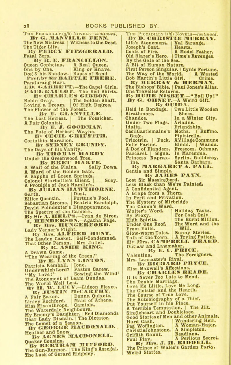 The Piccadilly (3/6) Novels—coiitiitued. By «. lUANVII^LE FEfVlV. The New Mistress. I Witness to the Deed. The Tiger Lily. I Ky I>£KCV FIXZCfiRAJLD. Fatal Zero. By R. E. FRAIVCII^rON. Queen Cophetua. One by One. Dog & his Shadow. A Real Queen. King or Knave. Ropes of Sand 8>i'<-f.by !>«ii-BARTliE FRERE. Pandurang Hari. j.;j>. «JAKi£i<;'r'r.—TheCapel Girls. **AUI^ GAUI.OT.—The Red Shirts. ISv CIIARLiEfNI OIBBOIV. Robin Gray. I The Golden Shaft. Loving a Dream. | Of High Degree. The Flower of the Forest. By E. GI. VIVVltiliE. The Lost Heiress. I The Fossicker. A Fair Colonist. | By E. J. OOODITIAX. The Fate of Herbert Wayne. Ky €ECII> ORIFFITH. Corinthia Marazion. By SVDtVEV GRUNBY. The Days of his Vanity. Br THO!M.\S HABDV Under the Greenwood Tree. By BRE'I' IIAKTE. A Waif of the Plains. | Sally Dows. A Ward of the Golden Gate. A Sappho of Green Springs. Colonel Starbottle's Client. | Susy. A Protegee of Jack Hamlin's. By jriilAIV HAWTHORNE. Dust. Fortune's Fool. Beatrix Randolph. Garth. Ellice Quentin. Sebastian Strome, David Poindexter's Disappearance, The Spectre of the Camerp.. By Mir A. IIEl-B'S.—Ivan de Biron. 1, HEIVBERWOIV—Agatha Page. Bv ITIis. IIUIVOERFORD. Ladv Verner's Flight. By itti-8. AI-FREB HUIVT. The Leaden Casket. I Self-Condemned. That Other Person. | Mrs. Juliet. By R. ASHE KING. A Drawn Game. The Wearing of the Green. By E. JjYNrv I,IIVTOIV. lone. Paston Carew. Sowing the Wind' Patricia Kemball. Under which Lord? My Lovel The Atonement of Leam Dundas. The World Well Lost. Kv II. W. liUCv.—Gideon Fleyce. By .lUSTIN ITIct AKTIIY. p Fair Saxon. 1 Donna Quixote. Linley Rochford. Maid of Athend. Miss Misanthrope. 1 Camiola. The Waterdale Neighbours. Mv Enemy's Daughter. | Red Diamonds Dear Lady Disdain. I The Dictator. The Comet of a Season. . _ _ By «iEOKC;E ITlACDO!VAL,I>. Heather and Snow. , By A«3NES MACI>0!VEl<li. Quaker Cousins. By BEKTBATH OTI'lTFOBI*. The Gun-Runner. I The King's Assegai. The Luck of Gerard Rldgeley. The Piccadilly (3/6) Novels—conttnuej. By I>. <;ilKIMTIE iriURRAV. Life's Atonement. Val Strange. Joseph's Coat. Hearts. Coals of Fire. A Model Father. Old Blazer's Hero. Time's Revenges. By the Gate of the Sea. A Bit of Human Nature. First Person Singular. I Cynic Fortune. The Way of the World. I A Wasted Bob Martin's Little Girl. I Crime. By lUURRAV & HER.1IAI>-. The Bishops' Bible. | Paul Jones's Alias. One Traveller Returns. BvHLTVIE IVBSBET.—Bail Upl By G. OIIIVET.—A Weird Gift. By OUIOA. Held In Bondage. 1 Two Little Wooden Btrathmore. Shoes. Chandos. | In a Winter City. Under Two Flags. : Ariadne. Friendship. Moths. I Rufflno. PlpistreUo. AVillage Commune Blmbi. I Wanda. Frescoes. I Othmar. In Maremma. Syrlln. Gulideroy. Santa Barbara. PAUr.. Idalia. CecilCastlemalne's Gage. Tricotrln. 1 Puck. Folle Farlne. A Dog of Flanders. PascareL I Signa. i Princess Kaprax- Ine. By lUAROARET A. Gentle and Simple. By JA.UES PAVN. Lost Sir Hassingberd. Less Black than We're Painted, A Confidential Agent. A Grape from a Thorn. In Peril and Privation. Tlie Mystery of Mirbridge The Canon's Ward. Walter's Word. By Proxy. High Spirits. Under One Roof. From Exile. Glow-worm Tales. Talk of the Town. By mis. CAMPBELI. Outlaw and Lawmaker. By E. C. PRICE. Yalentlna. ] The Foreigners. Mrs. Lancaster's Rival. By RICaiABB PRYCE. Miss Maxwell's Affections. By CIIARL.E8 READE. It Is Never Too Late to Mend. The Double Marriage. I.ove Me Little, Love Me Long, The Cloister and the Hearth, The Course of True Love. The Autobiography of a Thief. Put Yourself in his Place. A Terrible Temptation. I The Jilt. Singleheart and DoubleJace. Good Stories of Men and other Animals. Holiday Tasks. For Cash Only. The Burnt Million. The Word and the Will. Sunny Stories. A Trving Patient. PR A ED. Hard Cash. Peg Wolflngton. ChristieJohnstone, Griffith Gaunt. Foul Play. By iMrs. .1. II Wandering Heir. A Woman-Hater. A Simpleton. Readiana. A Perilous Secret. RIDBEL.L.. The Prince of Wales's Garden Party. Weird Stories.