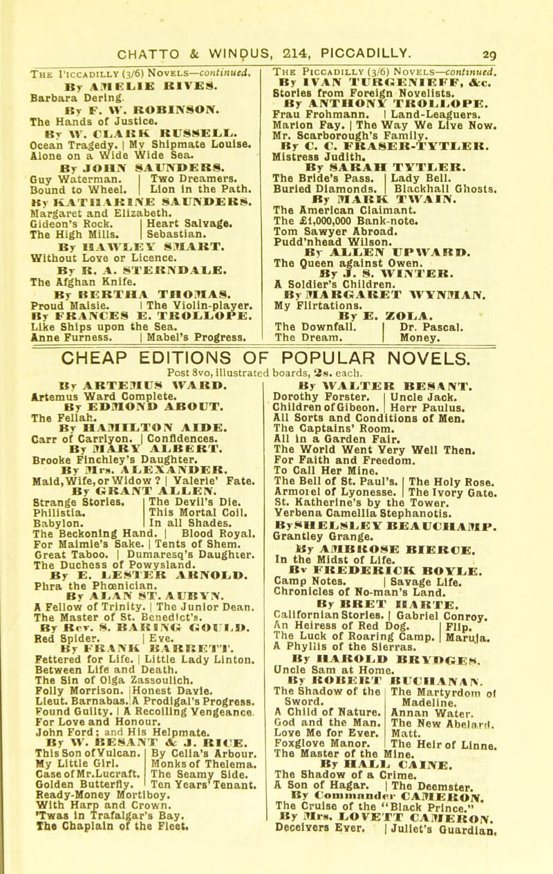 The I'iccadilly (3/6) Novels—co;i<j«i«(i. By A:TieL.lE RIVfiS. Barbara Derlng. Bv F. \V. ROBIXSON. The Hands of Justice. By \V. CIjAKK RVSi^ELIi. Ocean Tra|edy. | My Shipmate Louise. Alone on a Wide Wide Sea. Bt JOHN SAIIIVBERS. Guy Waterman. I Two Dreamers. Bound to Wheel. | Lion In the Path. By KATIJAKIIVJE SAUNDERS. Margaret and Elizabeth. Gideon's Rock. I Heart Salvage. The High Mills. | Sebastian. By HAWTjEV SilIART. Without Love or Licence. By R. A. STERNOALE. The Afghan Knife. By BERTHA THOMAS. Proud Maisie. I The Ylolin-player. By FBAiVCES E. TROLiI^OPE. Like Ships upon the Sea. Anne Furness. | Mabel's Progress. The Piccadilly (3/6) Novels—contmued. By IVAN TITKOENIEFF, A:c. Stories from Foreign Novelists. By ANTHONV TROl.l/OPE. Frau Frohmann. I Land-Leaguers. Marion Fay. | The Way We Live Now. Mr. Scarborough's Family. By C. C. FBASER-TYTliER. Mistress Judith. By SARAH TVTtEB. The Bride's Pass. I Lady Bell. Buried Diamonds. | Blackball Ghosts. By ITIARK TWAIN. The American Claimant. The £1,000,000 Bank-note. Tom Sawyer Abroad. Pudd'nhead Wilson. By AXiIiEN UPWARD. The Queen against Owen. By J. S. WINTER. A Soldier's Children. BymAROARET AVYNMAN, My Flirtations. Ry E. ZOLiA. The Downfall. I Dr. Pascal, The Dream. | Money. CHEAP EDITIONS OF Post 8vo, illustrated By ARTEMUS WARD. Artemus Ward Complete. By EDMOND ABOUT. The Fellah. By HAMIIiTON AIDE. Carr of Carrlyon. | Confidences. By MABV ALBERT. Brooke Finchley's Daughter. By Mis. AI.EXANDER. Maid, Wife, or Widow 7 I Yalerle' Fate, By GRANT AI.t,EN, NOVELS. strange Stories. Philistla, Babylon. The Devil's Die. This Mortal Coil. In all Shades. The Beckoning Hand. | Blood Royal. For Maimle's Sake. { Tents of Shem. Great Taboo. | Dumaresq's Daughter. Tlie Duchess of Powysland. By E. 1.ESXER ARNOLD. Phra the Phoenician. By ALAN ST. AUBVN. A Fellow of Trinity. | The Junior Dean. The Master of St. Benedict's. By Rot. S. BARING OOIJLD. Red Spider. | Eve. By FRANK BARRET'I'. Fettered for Life. | Little Lady Linton. Between Life and Death. The Sin of Olga Zassoullch. Folly Morrison. I Honest Davie. Lieut. Barnabas. A Prodigal's Progress. Found Guilty. I A Recoiling Vengeance. For Love and Honour. John Ford; and His Helpmate. By W. BESANT & J. RICE. This Son of Vulcan My Little Girl. Case of Mr.Lucraft Golden Butterfly. Ready-Money Mortiboy. With Harp and Crown. 'Twas in Trafalgar's Bay. Xbe Chaplain of the Fleet By Celia's Arbour. Monks of Thelema. The Seamy Side. Ten Years'Tenant. POPULAR boards, 3s. each. By WALTER RESANT. Dorothy Forster. I Uncle Jack. Children of Gibeon. | Herr Paulus. All Sorts and Conditions of Men. The Captains' Boom. All In a Garden Fair. The World Went Very Well Then. For Faith and Freedom. To Call Her Mine. The Bell of St. Paul's. I The Holy Rose. Armoiel of Lyonesse. | The Ivory Gate. St. Katherlne's by the Tower. Verbena Camellia Stephanotis. BySHELSLE V BEAUCHAMP. Grantley Orange. By AMBROSE BIEBOE. In the Midst of Life. Bv FREDERICK BOVLE. Camp Notes. | Savage Life. Chronicles of No-man's Land. By BRET HARTE. Callfornlan Stories. | Gabriel Conroy. An Heiress of Red Dog. I Flip. The Luck of Roaring Camp. Marula. A Phyllis of the Sierras. Ry HAROLD BRVDGEH. Onole Sam at Home. By ROBERT BUCHANAN. The Shadow of the Sword. A Child of Nature. God and the Man. Love Me for Ever. Foxglove Manor. The Master of the Mine. By HALL CAINE. The Shadow of a Crime. A Son of Hagar. | The Deemster. By Commnndoi- CAMERON. The Cruise of the Black Prince. By Mrs. LOVETT CAMERON. Deceivers Ever. | Juliet's Guardian. The Martyrdom of Madeline. Annan Water. The New Abelard. Matt. The Heir of LInne.