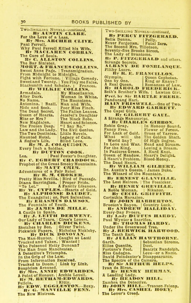 Two-Shilling Novels—continued. By AUSTIIV cr.ARx;. For the Love of a Lass. By lUiH. ARCIIEB CI^IVE. Paul Ferroll. Why Paul Ferroll Killed his Wife. By ItlACfiAREIV COUBAIV. The Cure of Souls. By C. AH.STOIV COLI^INM. The Bar Sinister. mORT. & FBAIVt;ES COI.I^IIV8. Sweet Anne Page. | Transmigration. From Midnight to Midnight. Fight with Fortune. | Village Comedy. Sweet and Twenty. I You Play me False. Blacltsmlth and Scholar. | Frances. By \yir,Kii<: coi.i.iivs. My Miscellanies. Woman in White. The Moonstone. Man and Wife. Poor Miss Finch. The Fallen Leaves. Jezebel's Daughter The Black Robe. Heart and Science. I Say No. The Evil Genius. Little Novels. Legacy of Cain. Blind fjove. Armadale, After Darlf. No Name. Antonina. | Basil Hide and Seel<. The Dead Secret. Queen of Hearts. MiSE or Mrs? Mew Magdalen. The Frozen Deep. Law and the Lady, The Two Destinies, Haunted Hotel. A Kogue's Life. By J. COI-QUtJOUIV. Every Inch a Soldier. By BUXTOIV COOK. Leo. I Paul Poster's Daughter. By CI. EKBERT CRAODO<;>i. Prophet of the Great Smoliy Mountains. BylMATT €RIiTl. Adventures of a Fair Rebel. By B. .TI. CROKER. Pretty Miss Neville. ( Bird of Passage. Diana Barrington. I Proper Pride. To Let. I A Family Likeness. By W. CVPIjES.—Hearts of Gold. By AI.PHOIVSE DAUDET. The Evangelist; or, Port Salvation. By EieAJ*i»IlJS UAWiitON. The Fountain of Youth. By .1A1TIE8 I>E Jtlllil^E. A Castle in Spain. By .». I,EITM BERWEIVT. Our Lady of Tears. | Circe's Lovers. By CIlARLiES DICItErVS. Sketches by Boz. I Oliver Twist. Pickwick Papers. | Nicholas Nickleby. By BICK DOIVOVAIV. The Man-Hunter. | Caught at Laatl Tracked and Taken. | Wanted ! Who Poisoned Hetty Duncan? The Man from Manchester. A Detective's Triumphs. In the Grip of the Law. From Information Received. Tracked to Doom. | Link by Link. Suspicion Aroused. By fflrs. AIVIVIE EBWARBES. A Point of Honour. | Archie Lovell. Hy m. BETIIAM-EBWARBS. Felicia. I Kitty. By EBW. EG«l.EST01V.-Roxy. Bv O. inAI\VIL.lj£ FCNN. The New Mistress. Two-Shilling Hovels—continued. By PERCV FI'I<K«;eraL,B. Bella Donna. I Polly. Never Forgotten. | Fatal Zerg, The Second Mrs. Tlllotson. Seventy-flve Brooke Street. The Lady of Brantome. By P. FO'rz<JERAl,I» and others. Strange Secrets. AI.B/1!VV BE FO:VBI.ANQUE. Filthy Lucre. By R. E. ERAIVCII.LOIV. Olympia. One by One. A Real Queen. Queen Cophetua. King or Knave? Romances of Law. By lf«^ROI^D EREBEBItii.' Seth's Brother's Wife. | Lawton Girl. I»ie<. by .<*ii- BARTAiE ERERE. Pandurang Hari. IIAIIV FRI.««(WEI,E.-One of Two. By EDWARB «ARREXT. The Capel Girls. By BERT OAUf.. A Strange Manuscript. By CIIARL.E8 OTBBOIV. In Honour Bound. Flower of Forest. Braes of Yarrow. The Golden Shaft. Of High Degree. Mead and Stream. Loving a Dream. A Hard Knot. Heart's Delight. Blood-Money. Robin Gray, Fancy Free. For Lack of Gold. What will the World Say? In Love and War. For the King. In Pastures Green. Queen of Meadow. A Heart's Problem. The Dead Heart. By \VIIjL,IAiTl OIliBERT. Dr. Austin's Guests. I James Duke. The Wizard of the Mountain. By ERIVEST O rAI\Vll,r,E. The Lost Heiress. | The Fossicker. By IIEIVRV (SREVIELiE. A Noble Woman. | Nikanor. By CE( II. ORIFEITII. Corinthia Marazion. By.lOllIV IIARBERTOIV. Brueton'3 Bayou. | Country Luck. By AIVUREW IIAJLEIUAV. Every-Day Pnners. «y I.aily JBUEFlUa IIARDV. Paul Wynters Sacrifice. By TIIOHA.*! IIARDV^ Under the Greenwood Tree. By J.BERWICK. IIARWOOO. The Tenth Earl. By JCIilAIV IIAWXnORIVE. Sebastian Strome. Dust. Beatrix Randolph. Love—or a Name. Garth. Ellice Quentin. Fortune's Fool. Miss Cadogna. David Poindexter's Disappearance. The Spectre of the Camera. By .Sir ARXIIL'R 1IEL,P8. Ivan de BIron. By IIENRV IlERiTI.«.IV. A Leading Lady. By IIEAUOIV UlLili. Zambra the Detective. By .lOIIIV IIII.I,.—Treason Felony, By HIi H. C'AMIIEL. HOE v. The Lover's Creed.
