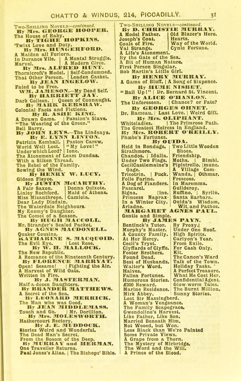 Two-Shilling Novels—contmMfrf. By Mrs. GEORGE HOOPER. The House of Raby. By TIGUE HOPKIIVS. 'Twixt Love and Duty. By illrs. ll(JIV(iERFORI>. A Maiden all Forlorn. In Durance Ylle. I A Mental Struggle. Uarvel. I A Modern Circe. By Hfr: AIjFBEB IIUIVT. Thornlcroft's Model. I Self-Condemned. That Other Person. I Leaden Casket. By JEAN IXGElrOW. Fated to be Free. WM. J AMESOX.—My Dead Self. By HARRIETT JfAV. Dark Colleen. 1 Queen of Connaught. By .llABIi KERSHAW. Colonial Facts and Fictions. By B. ASHE KING. A Drawn Game. I Passion's Slave. The Wearing of tne Green. Bell Barry. By JOHN I.EYS.—The Lindsays. By E. liYlVlV liliVTOrV. Patricia Kemball. I Paston Carew. World Well Lost. My Love! Under which Lord? I lone. The Atonement of Leam Dundas. With a Silken Thread. The Rebel of the Family. Sowing the Wind. By HENRV W. 1.1JCY. Gideon Fleyce. By JUSTIN McCarthy. A Fair Saxon. Donna Quixote. Linley Rochford. Maid of Athens. Miss Misanthrope. Camiola. Dear Lady Disdain. The Waterdale Neighbours. My Enemy's Daughter. The Comet of a Season. By HUGH lHA<;COIiIj. Mr. Stranger's Sealed Packet. By AGiVES MACDOIVEIili. Quaker Cousins. li^ATHAKlIVE 8. MAC<lUOII>. The Evil Eye. | Lost Rose. By W. H. MALL.OCK. The New Republic. A Romance of the Nineteenth Century. By FI>OBEIVCE MABBYAT. Openi Sesame! { Fighting the Air. A Harvest of Wild Oats. Written in Fire. By J. MASTERMAN. Haifa-dozen Daughters. By BKAIVVER lUATTHEWS. »y l.lbJONARU MERRICK. The Man who was Good. By JEAN MIDDLEMASS. Touch and Go. I Mr. Dorillion. By Uis. MOI.ESWORTU. Hathercourt Rectory. By J. E. MUDDOCK. Btorles Weird and Wonderful. The Dead Man's Secret. From the Bosom of the Deep. By ITIIUKAV an<l HERMAN. One Traveller Returns. Paul Jones's Alias. | The Bishops* Bible, Two-Shillino Novels—continued. By D. CHRIS'TIE MURRAY. Old Blazer's Hero. Hearts. Way of the World. Cynic Fortune. A Model Father. Joseph's Coat. Coals of Fire. Val Strange. A Life's Atonement. By the Gate of the Sea. A Bit of Human Nature. First Person Singular. Bob Martin's Little Girl. By HENRY MURRAY. A Game of Bluff. | A Song of Sixpence. By HUME NISBET. Ball Upl I Dr. Bernard St. Vincent. By AlilCE 0'IIANt.ON. The Unforeseen. | Chance? or Fate? By GEORGES OHNET. Dr. Raraeau. | Last Love. | Weird Gift. By Mrs. 01.IPHANT. Whiteladies. ) The Primrose Path. The Greatest Heiress In England. . By Mus. ROBERT O'BEIliliY. Phcebe's Fortunes. By OUIHA. Held In Bondage, Strathmore. Chandos. | Idalia. Under Two Flags. CecilGastlemalne's Gage. Tricotrin. | Pack. FoUe Farine. A Dog of Flanders. Pascarel. Signa. [Inc. Princess Naprax- In a Winter City. Ariadne Two Little Wooden Shoes. Friendship. Moths. I BImbl. Piplstrello. [mune. A Village Com- Wanda. { Othmar. Frescoes. In Maremma. Guilderoy. Rufflno. I Syrlln. Santa Barbara. Ouida's Wisdom, Wit, and Pathos. MARGARET AGNES PAVl.. Gentle and Simple. By JAftlES PAYN. Bentinck's Tutor, Murphy's Master. A County Family. At Her Mercy. Cecil's Tryst. Clyffards of Ciyffe. Foster Brothers. Found Dead. Best of Husbands. Walter's Word. Halves. Fallen Fortunes. Humorous Stories. £200 Reward. Marine Residence. Lost Sir Massingberd. A Woman's Vengeance. The Family Scapegrace. Gwendoline's Harvest. Like Father, Like Son. Married Beneath Him. Not Wooed, but Won. Less Black than We're Painted Some Private Views. A Grape from a Thorn. The Mystery of Mlrbrldge. The Word and the Will. A Prince of the Blood. By Proxy.l Under One Roof. High Spirits. Carlyon's Year. From Exile. For Cash Only. Kit. The Canon's Ward Talk of the Town. Holiday Tasks. A Perfect Treasure. What He Cost Her. Confidential Agent. Glow-worm Tales. The Burnt Million.
