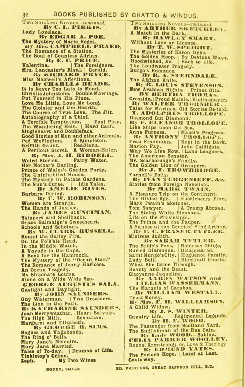 Two-Shii.Linq Novels—rojiriiiMfd. By V. Ij. l>llCli.l!!t. Lady Lovelace. By EDOAR A. POE. The Mystery of Harie Roget. tiy itli-s. C/tlTll'UEI.I^ PRAED. The Romance of a Station. The Soul of Countess Adrian. By E. C. PKICK. Valentlna. I The Foreigners. Mrs. Lancaster's Rival. | Gerald. uy KJi'iiAicu pkvce;. Hiss Maxwell's AfTf tlons. By CHARLIJ READE. It Is Never Too Late to Mend. Christie Johnstone. | Double Marriage. Put Yourself In His Place. Love Me Little, Love Me Long. The Cloister and the Hearth. The Course of True Love. | The Jilt. Autobiography of a Thief. A Terrible Temptation. | Foul Play. The Wandering Heir. I Hard Cash. Slnglehcart and Doubleface. Good Stories of Men and other Animals. Peg Wofflngton. I A ^mpleton. Griffith Gaunt. | Readlana. A Perilous Secret. | A Woman-Hater. Br lUvs. J. H. RIDOEL.I.. Weird Stories. | Fairy Water. Her Mother's Darling. Prince of Wales's Garden Party. The Uninhabited House. The Mystery in Palace Gardens. The Nun's Curse. | Idle Tales. Br a:t9E1.ie rives. Barbara Dering. By V. W. ROBIIVSOIV. Women are Strange. The Hands of Justice, By J A.TIE* UUNCIIUAIV. Skippers and Shellbacks. Grace Balmaign's Sweetheart. Schools and Scholars. By \\. Cli.tKli. Ri;S8£I.Ii. Round the Galley Fire. On the Fo'k'sie Head. In the Middle Watch. A Voyage to the Cape. A Book for the Hammock. The Mystery of the Ocean Star. The Romance of Jenny Harlowe. An Ocean Tragedy. My Shipmate Louise. Alone on a Wide Wide Sea. OEOROE AUtJU.«*'ri;s SAI.A. Gaslight and Daylight. By .90IBIV !SAUX»ER>*. Guy Waterman. 1 Two Dreamers. The Lion in the Path. Bv KATHAKIiNE Si\U>»EI{«*. Joan Merryweathor. | Heart Salvage. The High Mills. | Sebastian. Margaret and Elizabeth. By OEOKtSE K. MtlUM. Rogues and Vagabonds. The Ring o' Bells. Mary Jane's Memoirs. Mary Jane Married. Tales of To-day. | Dramas of Llffc Tlnkletop'8 Crime. Ztph. I My Two Wives Two-Shilling NovtLn—continutU By ARTHUR MKKTt IIf.I<: i. A Match In the Dark. By IIAWI^ilJV SITIAKT. Without Love or Licence. By T. W. MI>l<:iUHT. The Mysteries of Heron Dyke. The Golden Hoop, l By Devious Ways Hoodwinked, &c. | Back to clfe. The Loudwater Tragedy. Burgo's Romance. By U. A. ••TERIVDAIjE. The Afghan Knife. By It. LOL lKi STEVEIVMOIV. Hew Arabian Nights. | Prince Otto. BV B|!:KT1I% TI10TIA!>.. Cressida.iProud Maisie. Violin-player. By WAI^ VKK T it •»K.\ BLIK . . Tales for Marines. Old Stories Re-told. 1'. ADOl.PIIUM 'l'ICOL,L.OPU. Diamond Cut Diamond.' By K. E1.EAINOK rROL.L.OPE. Like Ships upon the Sea. Anne Furness. I Mabel's Progress. By AWTHOIVV TUOI^i.WPS-:. Frau Frohmann. I Kept In the Dark, Marlon Fay. | John Galdlgate. Way We Live Now. | Land-Leaguers. The American Senator. Mr. Scarborough's Family. The Golden Lion of Granpere. By J. T. TROWBRIDOE. Parnell's Folly. By IVAIV TCROEIVIEFE, Arc Stories from Foreign Novelists. By Ifl AR K V W A I iV. A Pleasure Trip on the Continent. The Gilded Age. I Huckleberry Finn. Mark Twain's Sketches. Tom Sawyer. | A Tramp Abroaa. The Stolen White Elephant. Life on the Mississippi. The Prince and the Pauper. ' A Yankee at the Court of King Rrthnr. By C. C. li-KASEU-TV l'l.lilt. Mistress Judith. By !«ARAH TVTI-EB. The Bride's Pass. I Noblesse Oblige. Buried Diamonds. | Disappeared. SaintMungo'sCity. I Huguenot family, Lady Bell. I Blackhall Ghosts. What She Came Through. Beauty and the Beast, Citoyenne Jaquellne. Kv AARON WATSOIV nnrt I.ilLiLilAH WASSERiUA.MV. The Marquis of Carabas. By WiriilAIU WESTAI-Iy. Trust-Money. Bv lUrs. F, n. M^IIiI.IAM.siOrV. A Child Widow. By J. !*. WIIVTEB. Cavalry Life. I Regimental Legends. By ir. I'. WOOO. The Passenger from Scotland Yard. The Englishman of the Rue Cain. Rv linilr U'<M>I>—Sablna. CEI.IA PARRER WOOI-I.EV. Rochel Armstrong; or, Love & Theology By EUMLWU VATES*. The Forlorn Hope. | Land at Last. Casta way. OODEN, SUALK BD. PHINUR*. OllKAT SAfFROM HILL, K,C.