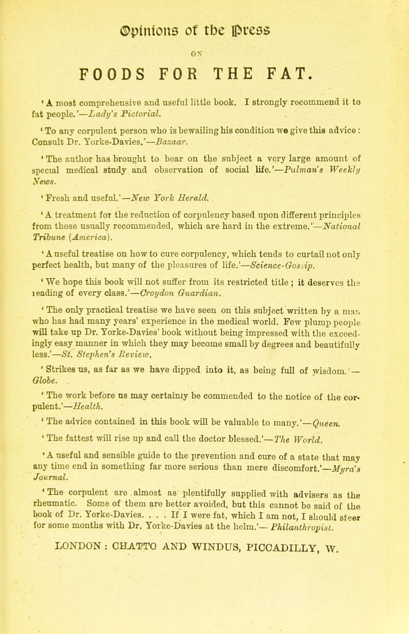 0\ FOODS FOR THE FAT. ' A most comprehensive and useful little book. I strongly recommend it to fat people.'—Lady's Pictorial. ' To any corpulent person who is bewailing his condition we give this advice: Consult Dr. Yorke-Davies,'—Bazaar. ' The author has brought to bear on the subject a very large amount of special medical study and observation of social life.'—Pulman's Weelchj News. ' Fresh and useful.'—New Yorh Herald. ' A treatment for the reduction of corpulency based upon different princii)le.<( from those usually recommended, which are hard in the extreme.'^—National Tribune [America). ' A useful treatise on how to cure corpulency, which tends to curtail not only perfect health, but many of the pleasures of life.'—Science-Gosdp. ' We hope this book will not suffer from its restricted title ; it deserves the leading of every class.'—Groydon Cruardian. ' The only practical treatise we have seen on this subject written by a maii who has had many years' experience in the medical world. Few plump people will take up Dr. Yorke-Davies' book without being impressed with the exceed- ingly easy manner in which they may become small by degrees and beautifully less.'—St. Stephen's Review. ' Strikes us, as far as we have dipped into it, as being full of wisdom. — Globe. ' The work before ns may certainly be commended to the notice of the cor- pulent.'—Health. ' The advice contained in this book will be valuable to many.'—Queen. ' The fattest will rise up and call the doctor blessed.'—The World. ' A useful and sensible guide to the prevention and cure of a state that may any time end in something far more serious than mere discomfort.' Myra's Journal. ' The corpulent are almost as plentifully supplied with advisers as the rheumatic. Some of them are better avoided, but this cannot be said of the book of Dr. Yorke-Davies. ... If I were fat, which I am not, I should steer for some months with Dr. Yorke-Davies at the helm.'— Philanthropist.