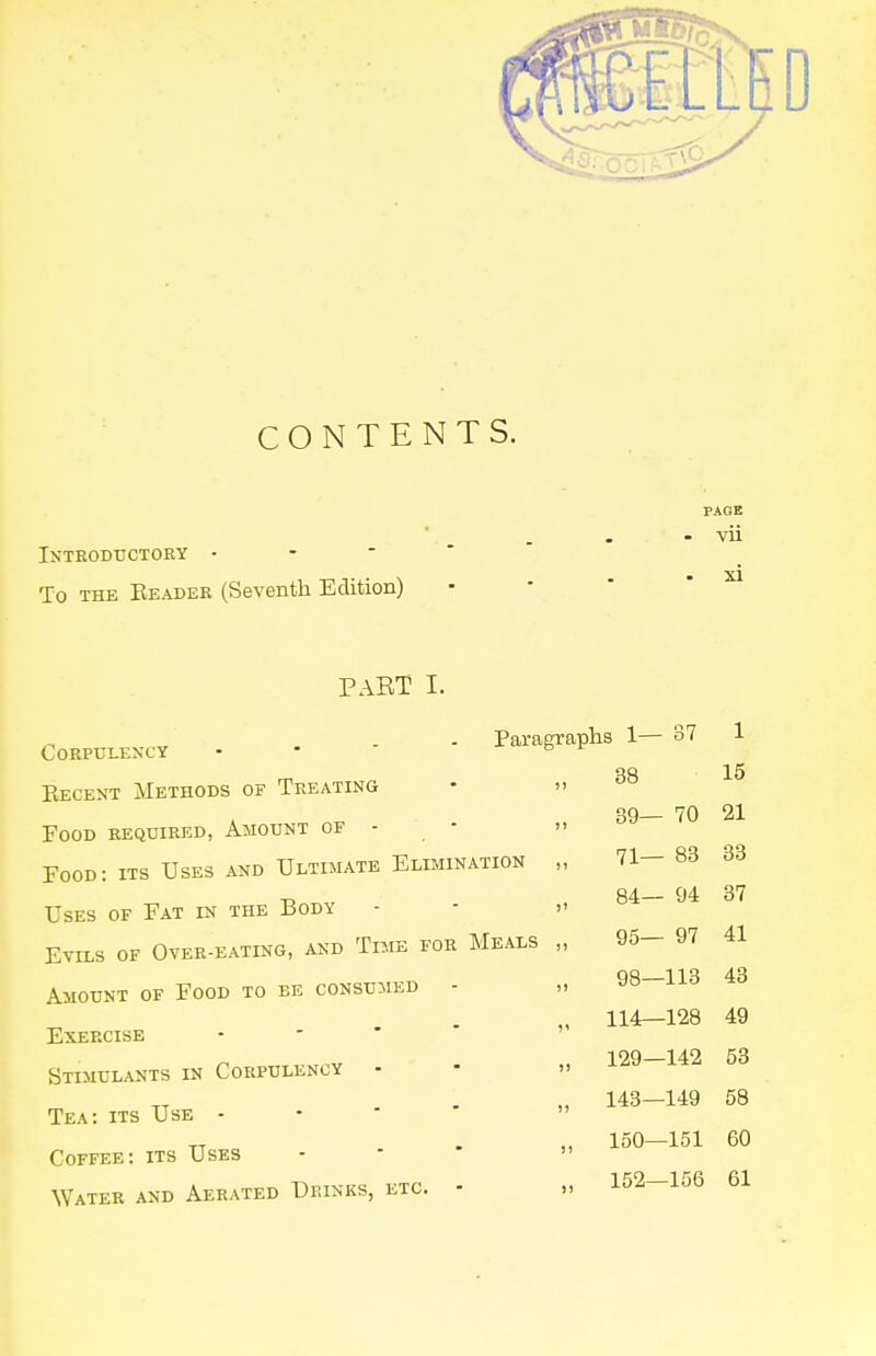 CONTENTS. PAGE - vii Introductory • -   To THE Eeadek (Seventh Edition) PAET I. .-, „ - - Parai Corpulency Becent Methods of Treating Food required, Amount of - Food: its Uses and Ultimate Elimination Uses of Fat in the Body Evils of Over-eating, and Time for Meals Amount of Food to be consumed - Exercise - - ' * Stimulants in Corpulency - Tea: its Use - - ■ ' Coffee: its Uses \Yater and Aerated Drinks, etc. ■ s 1— 37 1 38 15 39— 70 21 71— 83 33 84— 94 37 95— 97 41 98—113 43 114—128 49 129—142 53 143—149 58 150—151 60 152—156 61