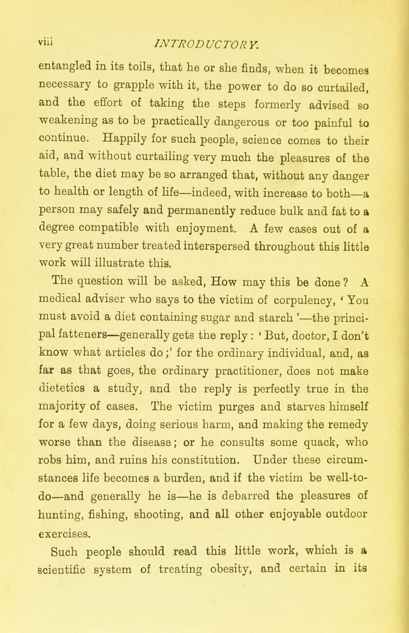 entangled in its toils, that he or she finds, when it becomes necessary to grapple with it, the power to do so curtailed, and the effort of taking the steps formerly advised so weakening as to be practically dangerous or too painful to continue. Happily for such people, science comes to their aid, and without curtailing very much the pleasures of the table, the diet may be so arranged that, without any danger to health or length of Ufe—indeed, with increase to both—a person may safely and permanently reduce bulk and fat to a degree compatible with enjoyment. A few cases out of a very great number treated interspersed throughout this little work will illustrate this. The question will be asked. How may this be done ? A medical adviser who says to the victim of corpulency, ' You must avoid a diet containing sugar and starch '—the princi- pal fatteners—generally gets the reply : ' But, doctor, I don't know what articles do;' for the ordinary individual, and, as far as that goes, the ordinary practitioner, does not make dietetics a study^ and the reply is perfectly true in the majority of cases. The victim purges and starves himself for a few days, doing serious harm, and making the remedy worse than the disease; or he consults some quack, who robs him, and ruins his constitution. Under these circum- stances life becomes a burden, and if the victim be well-to- do—and generally he is—he is debarred the pleasures of hunting, fishing, shooting, and all other enjoyable outdoor exercises. Such people should read this little work, which is a scientific system of treating obesity, and certain in its