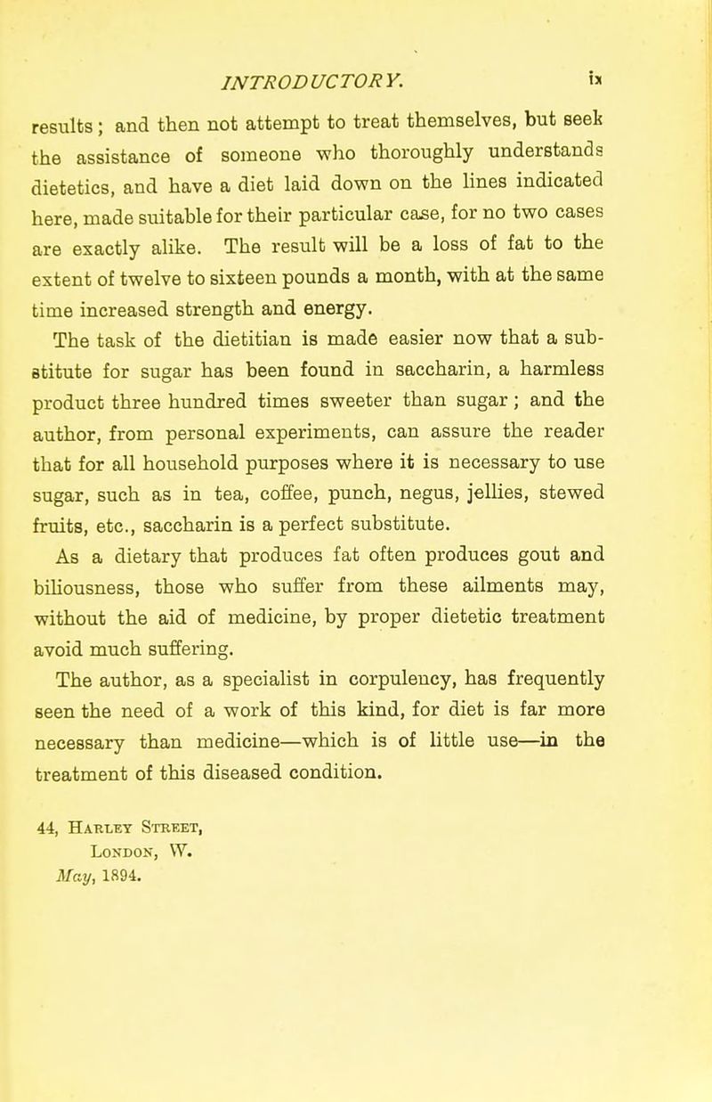 results; and then not attempt to treat themselves, but seei the assistance of someone who thoroughly understands dietetics, and have a diet laid down on the Hnes indicated here, made suitable for their particular case, for no two cases are exactly alike. The result will be a loss of fat to the extent of twelve to sixteen pounds a month, with at the same time increased strength and energy. The task of the dietitian is made easier now that a sub- stitute for sugar has been found in saccharin, a harmless product three hundred times sweeter than sugar; and the author, from personal experiments, can assure the reader that for all household purposes where it is necessary to use sugar, such as in tea, coffee, punch, negus, jellies, stewed fruits, etc., saccharin is a perfect substitute. As a dietary that produces fat often produces gout and biliousness, those who suffer from these ailments may, without the aid of medicine, by proper dietetic treatment avoid much suffering. The author, as a specialist in corpulency, has frequently seen the need of a work of this kind, for diet is far more necessary than medicine—which is of little use—^in the treatment of this diseased condition. 44, Harley Street, London, W. May, 1894.
