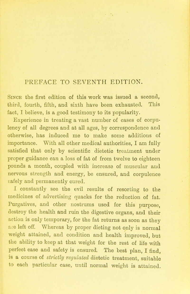 PREFACE TO SEVENTH EDITION. Since the first edition of this work was issued a second, third, fourth, fifth, and sixth have been exhausted. This fact, I believe, is a good testimony to its popularity. Experience in treating a vast number of cases of corpu- lency of all degrees and at all ages, by correspondence and otherwise, has induced me to make some additions of importance. With all other medical authorities, I am fully satisfied that only by scientific dietetic treatment under proper guidance can a loss of fat of from twelve to eighteen pounds a month, coupled with increase of muscular and nervous strength and energy, be ensured, and corpulence safely and permanently cured. I constantly see the evil results of resorting to the medicines of advertising quacks for the reduction of fat. Purgatives, and other nostrums used for this purpose, destroy the health and ruin the digestive organs, and their action is only temporary, for the fat returns as soon as they are left off. Whereas by proper dieting not only is normal weight attained, and condition and health improved, but the ability to keep at that weight for the rest of life with perfect ease and safety is ensured. The best plan, I find, is a course of strictly regulated dietetic treatment, suitable to each particular case, until normal weight is attained.