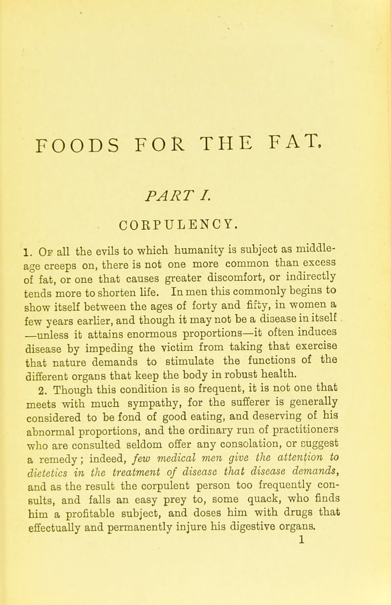 FOODS FOR THE FAT. PART I. CORPULENCY. 1. Op all the evils to which humanity is subject as middle- age creeps on, there is not one more common than excess of fat, or one that causes greater discomfort, or indirectly tends more to shorten life. In men this commonly begins to show itself between the ages of forty and fifty, in women a few years earlier, and though it may not be a disease in itself. —unless it attains enormous proportions—it often induces disease by impeding the victim from taking that exercise that nature demands to stimulate the functions of the different organs that keep the body in robust health. 2. Though this condition is so frequent, it is not one that meets with much sympathy, for the sufferer is generally considered to be fond of good eating, and deserving of his abnormal proportions, and the ordinary run of practitioners who are consulted seldom offer any consolation, or suggest a remedy; indeed, few medical men give the attention to dietetics in the treatment of disease that disease demands, and as the result the corpulent person too frequently con- sults, and falls an easy prey to, some quack, who finds him a profitable subject, and doses him with drugs that effectually and permanently injure his digestive organs.