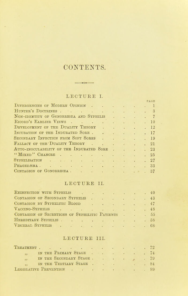 CONTENTS. LECTURE I. PAGE Divergencies of Modeen Opinion 1 Hunter's Doctrines . . . . . . . . .3 Non-identity op Gonorrhoea and Syphilis .... 7 Ricord's Eablier Views 10 Development op the Duality Theory 12 Incubation of the Indurated Sore . . . . . .17 Secondary Infection prom Soft Soees 19 Fallacy of the'Duality Theory . . . . . .21 Auto-inoculability of the Indueated Soee . . . .23 Mixed Chancee 25 Syphilisation . . . .27 Phagedena 33 Contagion of Gonorrhoea 37 LECTURE II. Reinfection with Syphilis 40 Contagion of Secondary Syphilis 43 Contagion by Syphilitic Blood . . . . . .47 Vaccino-Syphilis . . . . . ... . .48 Contagion of Secretions of Syphilitic Patients . . .55 Heeeditaey Syphilis 58 Visceeal Syphilis . G8 LECTURE III. Teeatment 72 ,, in the Primary Stage 74 ,, in the Secondary Stage . . . . , .70 ,, in the Tertiaey Stage ... . . 84 Legislative Prevention 89