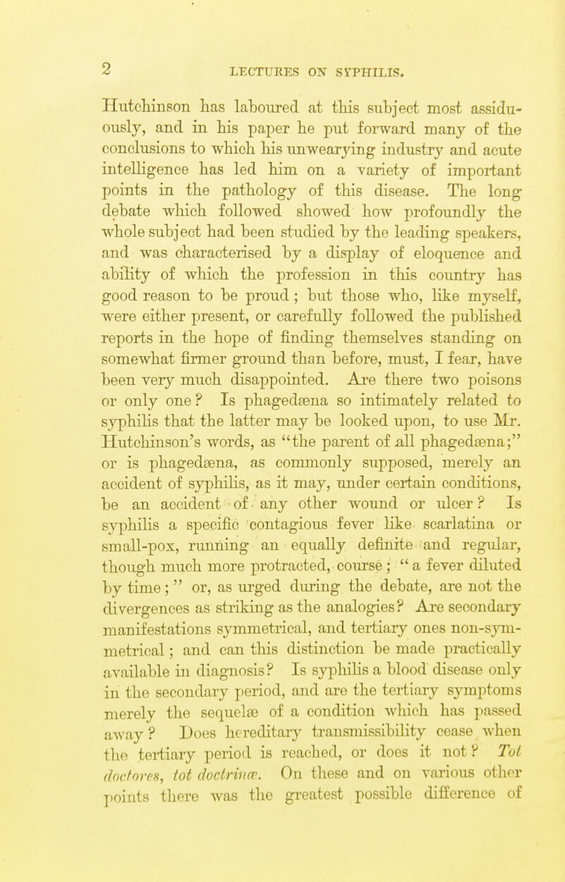 Hutchinson has laboured at this subject most assidu- ously, and in his paper he put forward many of the conclusions to which his unwearying industry and acute intelligence has led him on a variety of important points in the pathology of this disease. The long debate which followed showed how profoundly the whole subject had been studied by the leading speakers, and was characterised by a display of eloquence and ability of which the profession in this country has good reason to be proud; but those who, like myself, were either present, or carefully followed the published reports in the hope of finding themselves standing on somewhat firmer ground than before, must, I fear, have been very much disappointed. Are there two poisons or only one ? Is phagedsena so intimately related to syphilis that the latter may be looked upon, to use Mr. Hutchinson's words, as the parent of all phagedsena; or is phagedsena, as commonly supposed, merely an accident of syphilis, as it may, under certain conditions, be an accident of • any other wound or ulcer ? Is syphilis a specific contagious fever like scarlatina or small-pox, running an equally definite and regular, though much more protracted, course ;  a fever diluted by time;  or, as urged during the debate, are not the divergences as striking as the analogies? Are secondary manifestations symmetrical, and tertiary ones non-sym- metrioal; and can this distinction be made practically available in diagnosis? Is syphilis a blood disease only in the secondary period, and are the tertiary symptoms merely the sequelaa of a condition which has passed away ? Does hereditary transmissibility cease when the tertiary period is reached, or does it not ? Tot doctores, tot doctrines. On these and on various other points there was the greatest possible difference of