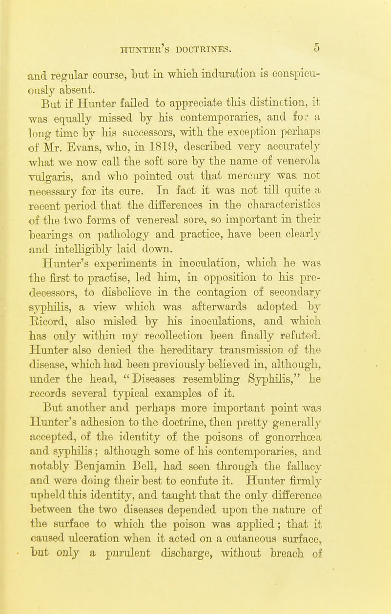 and regular course, but in which induration is conspicu- ously absent. But if Hunter failed to appreciate this distinction, it was equally missed by his contemporaries, and fo: a long time by his successors, with the exception perhaps of Mr. Evans, who, in 1819, described very accurately what we now call the soft sore by the name of venerola vulgaris, and who pointed out that mercury was not necessary for its cure. In fact it was not till quite a recent period that the differences in the characteristics of the two forms of venereal sore, so important in their bearings on pathology and practice, have been clearly and intelligibly laid down. Hunter's experiments in inoculation, which he was the first to practise, led him, in opposition to his pre- decessors, to disbelieve in the contagion of secondary syphilis, a view which was afterwards adopted by Iticord, also misled by his inoculations, and which has only within my recollection been finally refuted. Hunter also denied the hereditary transmission of the disease, which had been previously believed in, although, under the head, Diseases resembling Syphilis, he records several typical examples of it. But another and perhaps more important point was Hunter's adhesion to the doctrine, then pretty generally accepted, of the identity of the poisons of gonorrhoea and syphilis; although some of his contemporaries, and notably Benjamin Bell, had seen through the fallacy and were doing their best to confute it. Hunter firmly upheld this identity, and taught that the only difference between the two diseases depended upon the nature of the surface to which the poison was applied; that it caused ulceration when it acted on a cutaneous surface, l>ut only a purulent discharge, without breach of