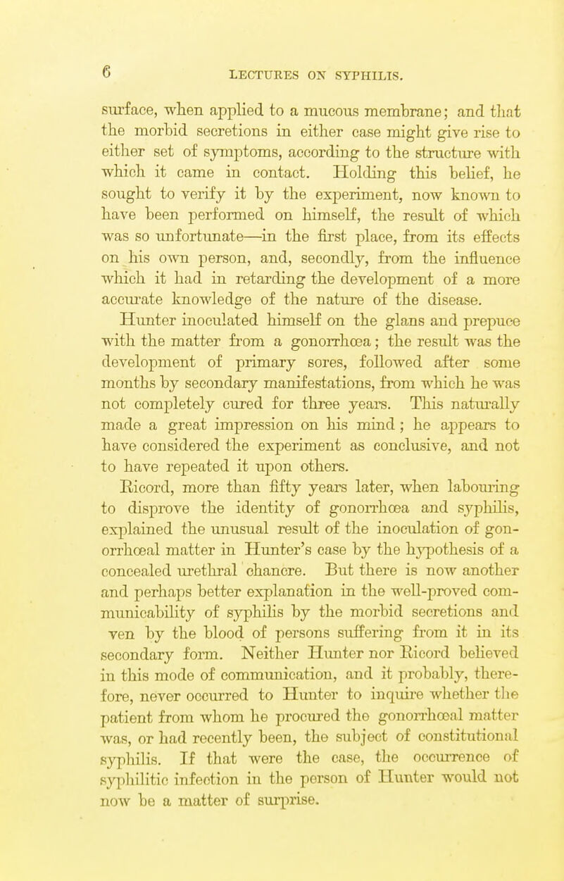 surface, when applied to a mucous membrane; and that the morbid secretions in either case might give rise to either set of symptoms, according to the structure with which it came in contact. Holding this belief, he sought to verify it by the experiment, now known to have been performed on himself, the result of which was so unfortunate—in the first place, from its effects on his own person, and, secondly, from the influence which it had in retarding the development of a more accurate knowledge of the nature of the disease. Hunter inoculated himself on the glans and prepuce with the matter from a gonorrhoea; the result was the development of primary sores, followed after some months by secondary manifestations, from which he was not completely cured for three years. This naturally made a great impression on his mind; he appears to have considered the experiment as conclusive, and not to have repeated it upon others. Ricord, more than fifty years later, when laboming to disprove the identity of gonorrhoea and syphilis, explained the unusual result of the inoculation of gon- orrhceal matter in Hunter's case by the hypothesis of a concealed urethral chancre. But there is now another and perhaps better explanation in the well-proved com- municability of syphilis by the morbid secretions and ven by the blood of persons suffering from it in its secondary form. Neither Hunter nor Ricord believed in this mode of communication, and it probably, there- fore, never occurred to Hunter to inquire whether the patient from whom he procured the gonorrhceal matter was, or had recently been, the subject of constitutional syphilis. If that were the case, the occurrence of syphilitic infection in the person of Hunter would not now be a matter of suqirise.