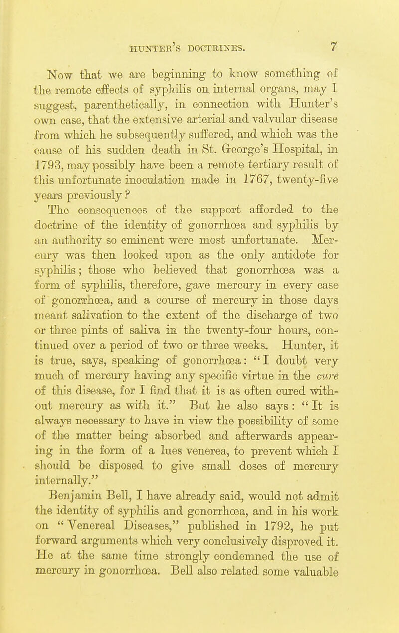 Now that we are beginning to know something of the remote effects of syphilis on internal organs, may 1 suggest, parenthetically, in connection with Hunter's own case, that the extensive arterial and valvular disease from which he subsequently suffered, and which was the cause of his sudden death in St. Greorge's Hospital, in 1793, may possibly have been a remote tertiary result of this unfortunate inoculation made in 1767, twenty-five years previously ? The consequences of the support afforded to the doctrine of the identity of gonorrhoea and syphilis by an authority so eminent were most unfortunate. Mer- cury was then looked upon as the only antidote for syphilis; those who believed that gonorrhoea was a form of syphilis, therefore, gave mercury in every case of gonorrhoea, and a course of mercury in those days meant salivation to the extent of the discharge of two or three pints of saliva in the twenty-four hours, con- tinued over a period of two or three weeks. Hunter, it is true, says, speaking of gonorrhoea: I doubt very much of mercury having any specific virtue in the cure of this disease, for I find that it is as often cured with- out mercury as with it. But he also says :  It is always necessary to have in view the possibility of some of the matter being absorbed and afterwards appear- ing in the form of a lues venerea, to prevent which I should be disposed to give small doses of mercury internally. Benjamin Bell, I have already said, would not admit the identity of syphilis and gonorrhoea, and in his work on  Venereal Diseases, published in 1792, he put forward arguments which very conclusively disproved it. He at the same time strongly condemned the use of mercury in gonorrhoea. Bell also related some valuable