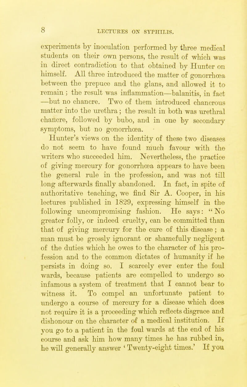 experiments by inoculation performed by three medical students on their own persons, the result of which was in direct contradiction to that obtained by Hunter on himself. All three introduced the matter of gonorrhoea between the prepuce and the glans, and allowed it to remain ; the result was inflammation—balanitis, in fact —but no chancre. Two of them introduced chancrous matter into the urethra; the result in both was urethral chancre, followed by bubo, and in one by secondary symptoms, but no gonorrhoea. Hunter's views on the identity of these two diseases do not seem to have found much favour with the ^Titers who succeeded him. Nevertheless, the practice of giving mercury for gonorrhoea appears to have been the general rule in the profession, and was not till long afterwards finally abandoned. In fact, in spite of authoritative teaching, we find Sir A. Cooper, in his lectures published in 1829, expressing himself in the following uncompromising fashion. He says:  No greater folly, or indeed cruelty, can be committed than that of giving mercury for the cure of this disease ; a man must be grossly ignorant or shamefully negligent of the duties which he owes to the character of his pro- fession and to the common dictates of humanity if he persists in doing so. I scarcely ever enter the foul wards, because patients are compelled to undergo so infamous a system of treatment that I cannot bear to witness it. To compel an unfortunate patient to undergo a course of mercury for a disease which does not require it is a proceeding which reflects disgrace and dishonour on the character of a medical institution. If you go to a patient in the foul wards at the end of his course and ask him how many times he has rubbed in, he will generally answer ' Twenty-eight times.' If you